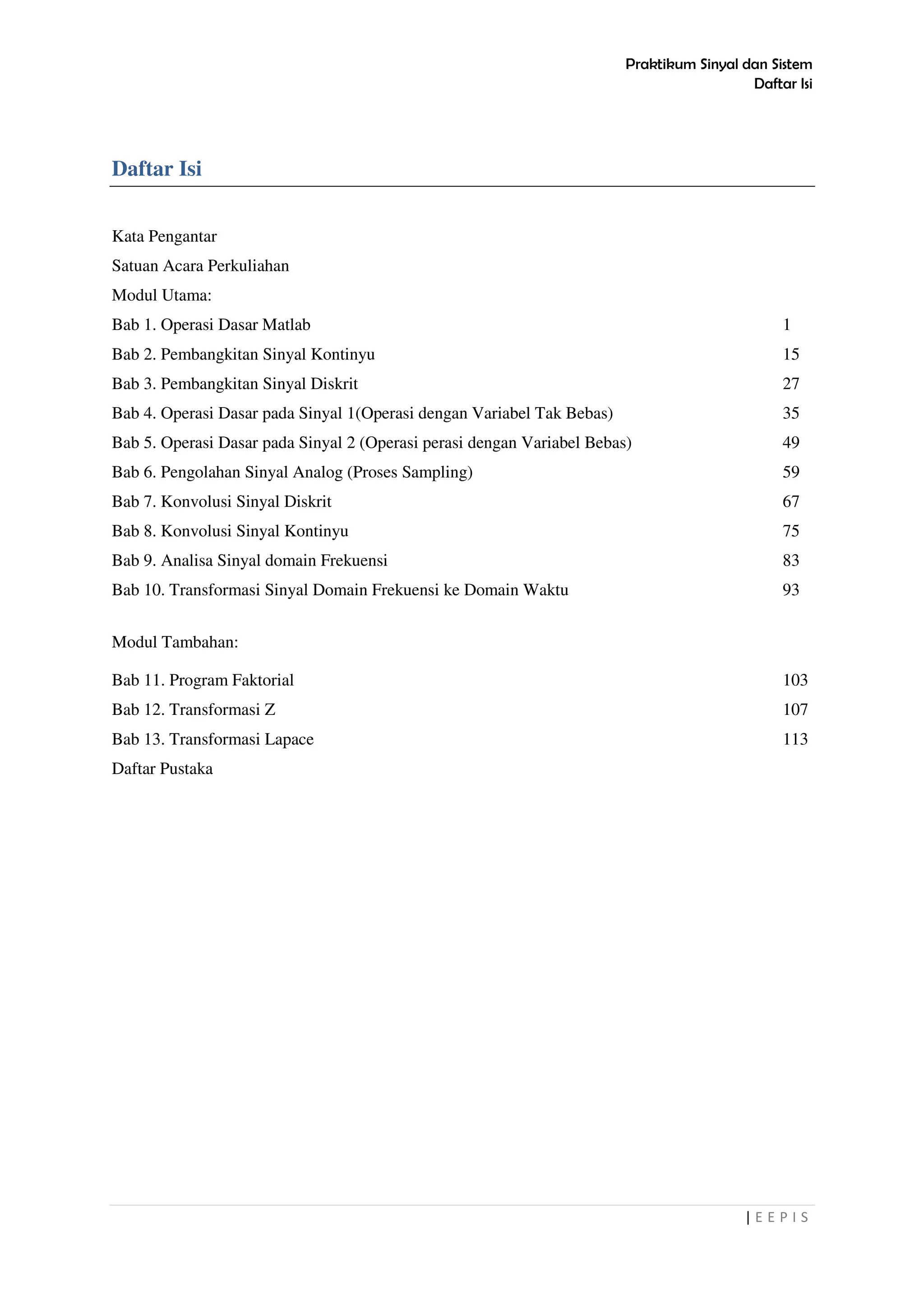 Praktikum Sinyal dan Sistem
Daftar Isi
| E E P I S
Daftar Isi
Kata Pengantar
Satuan Acara Perkuliahan
Modul Utama:
Bab 1. Operasi Dasar Matlab 1
Bab 2. Pembangkitan Sinyal Kontinyu 15
Bab 3. Pembangkitan Sinyal Diskrit 27
Bab 4. Operasi Dasar pada Sinyal 1(Operasi dengan Variabel Tak Bebas) 35
Bab 5. Operasi Dasar pada Sinyal 2 (Operasi perasi dengan Variabel Bebas) 49
Bab 6. Pengolahan Sinyal Analog (Proses Sampling) 59
Bab 7. Konvolusi Sinyal Diskrit 67
Bab 8. Konvolusi Sinyal Kontinyu 75
Bab 9. Analisa Sinyal domain Frekuensi 83
Bab 10. Transformasi Sinyal Domain Frekuensi ke Domain Waktu 93
Modul Tambahan:
Bab 11. Program Faktorial 103
Bab 12. Transformasi Z 107
Bab 13. Transformasi Lapace 113
Daftar Pustaka
 