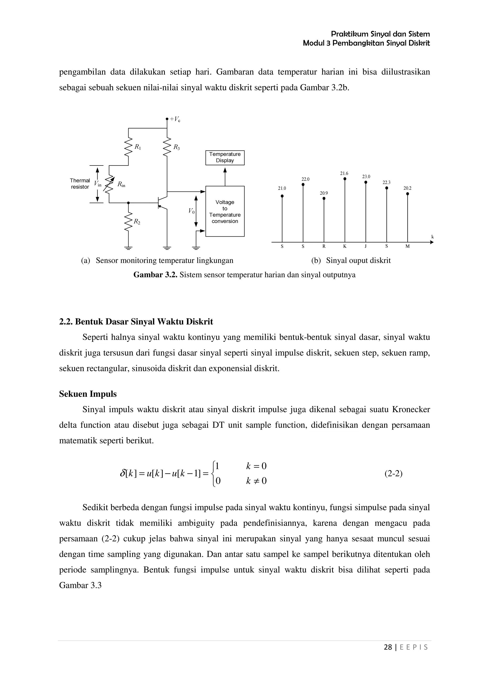 Praktikum Sinyal dan Sistem
Modul 3 Pembangkitan Sinyal Diskrit
28 | E E P I S
pengambilan data dilakukan setiap hari. Gambaran data temperatur harian ini bisa diilustrasikan
sebagai sebuah sekuen nilai-nilai sinyal waktu diskrit seperti pada Gambar 3.2b.
(a) Sensor monitoring temperatur lingkungan (b) Sinyal ouput diskrit
Gambar 3.2. Sistem sensor temperatur harian dan sinyal outputnya
2.2. Bentuk Dasar Sinyal Waktu Diskrit
Seperti halnya sinyal waktu kontinyu yang memiliki bentuk-bentuk sinyal dasar, sinyal waktu
diskrit juga tersusun dari fungsi dasar sinyal seperti sinyal impulse diskrit, sekuen step, sekuen ramp,
sekuen rectangular, sinusoida diskrit dan exponensial diskrit.
Sekuen Impuls
Sinyal impuls waktu diskrit atau sinyal diskrit impulse juga dikenal sebagai suatu Kronecker
delta function atau disebut juga sebagai DT unit sample function, didefinisikan dengan persamaan
matematik seperti berikut.



≠
=
=−−=
00
01
]1[][][
k
k
kukukδ (2-2)
Sedikit berbeda dengan fungsi impulse pada sinyal waktu kontinyu, fungsi simpulse pada sinyal
waktu diskrit tidak memiliki ambiguity pada pendefinisiannya, karena dengan mengacu pada
persamaan (2-2) cukup jelas bahwa sinyal ini merupakan sinyal yang hanya sesaat muncul sesuai
dengan time sampling yang digunakan. Dan antar satu sampel ke sampel berikutnya ditentukan oleh
periode samplingnya. Bentuk fungsi impulse untuk sinyal waktu diskrit bisa dilihat seperti pada
Gambar 3.3
 