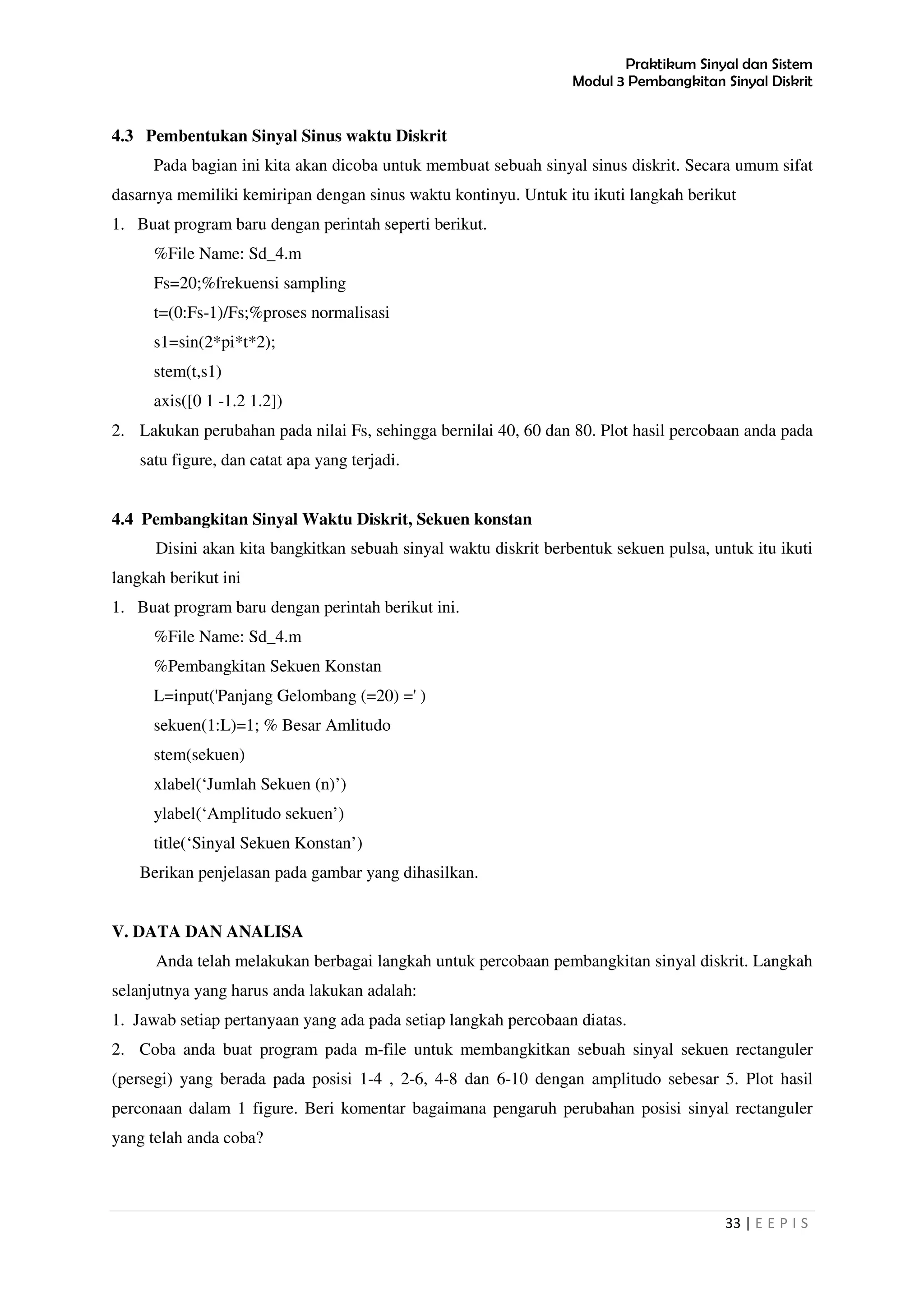 Praktikum Sinyal dan Sistem
Modul 3 Pembangkitan Sinyal Diskrit
33 | E E P I S
4.3 Pembentukan Sinyal Sinus waktu Diskrit
Pada bagian ini kita akan dicoba untuk membuat sebuah sinyal sinus diskrit. Secara umum sifat
dasarnya memiliki kemiripan dengan sinus waktu kontinyu. Untuk itu ikuti langkah berikut
1. Buat program baru dengan perintah seperti berikut.
%File Name: Sd_4.m
Fs=20;%frekuensi sampling
t=(0:Fs-1)/Fs;%proses normalisasi
s1=sin(2*pi*t*2);
stem(t,s1)
axis([0 1 -1.2 1.2])
2. Lakukan perubahan pada nilai Fs, sehingga bernilai 40, 60 dan 80. Plot hasil percobaan anda pada
satu figure, dan catat apa yang terjadi.
4.4 Pembangkitan Sinyal Waktu Diskrit, Sekuen konstan
Disini akan kita bangkitkan sebuah sinyal waktu diskrit berbentuk sekuen pulsa, untuk itu ikuti
langkah berikut ini
1. Buat program baru dengan perintah berikut ini.
%File Name: Sd_4.m
%Pembangkitan Sekuen Konstan
L=input('Panjang Gelombang (=20) =' )
sekuen(1:L)=1; % Besar Amlitudo
stem(sekuen)
xlabel(‘Jumlah Sekuen (n)’)
ylabel(‘Amplitudo sekuen’)
title(‘Sinyal Sekuen Konstan’)
Berikan penjelasan pada gambar yang dihasilkan.
V. DATA DAN ANALISA
Anda telah melakukan berbagai langkah untuk percobaan pembangkitan sinyal diskrit. Langkah
selanjutnya yang harus anda lakukan adalah:
1. Jawab setiap pertanyaan yang ada pada setiap langkah percobaan diatas.
2. Coba anda buat program pada m-file untuk membangkitkan sebuah sinyal sekuen rectanguler
(persegi) yang berada pada posisi 1-4 , 2-6, 4-8 dan 6-10 dengan amplitudo sebesar 5. Plot hasil
perconaan dalam 1 figure. Beri komentar bagaimana pengaruh perubahan posisi sinyal rectanguler
yang telah anda coba?
 