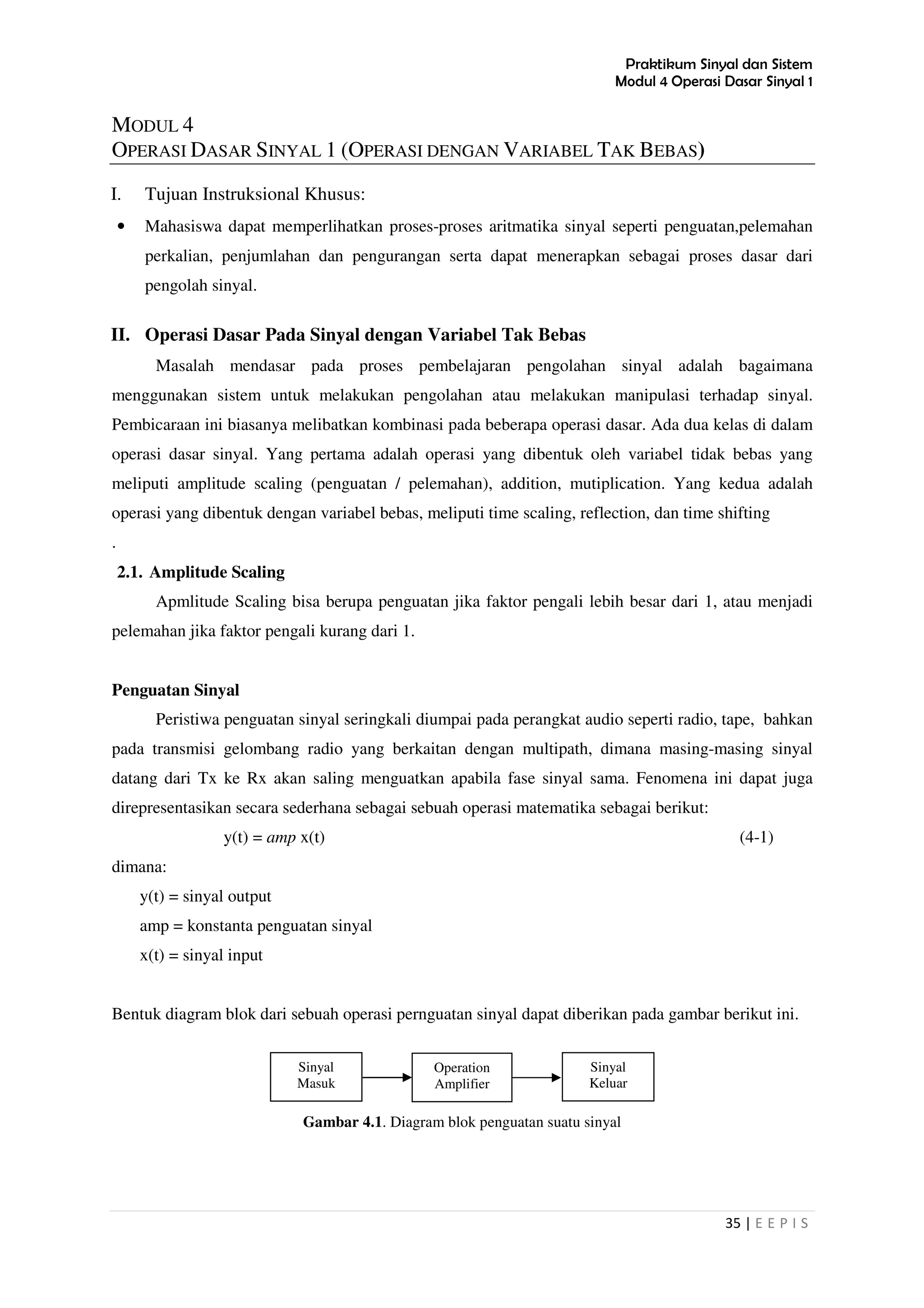 Praktikum Sinyal dan Sistem
Modul 4 Operasi Dasar Sinyal 1
35 | E E P I S
MODUL 4
OPERASI DASAR SINYAL 1 (OPERASI DENGAN VARIABEL TAK BEBAS)
I. Tujuan Instruksional Khusus:
• Mahasiswa dapat memperlihatkan proses-proses aritmatika sinyal seperti penguatan,pelemahan
perkalian, penjumlahan dan pengurangan serta dapat menerapkan sebagai proses dasar dari
pengolah sinyal.
II. Operasi Dasar Pada Sinyal dengan Variabel Tak Bebas
Masalah mendasar pada proses pembelajaran pengolahan sinyal adalah bagaimana
menggunakan sistem untuk melakukan pengolahan atau melakukan manipulasi terhadap sinyal.
Pembicaraan ini biasanya melibatkan kombinasi pada beberapa operasi dasar. Ada dua kelas di dalam
operasi dasar sinyal. Yang pertama adalah operasi yang dibentuk oleh variabel tidak bebas yang
meliputi amplitude scaling (penguatan / pelemahan), addition, mutiplication. Yang kedua adalah
operasi yang dibentuk dengan variabel bebas, meliputi time scaling, reflection, dan time shifting
.
2.1. Amplitude Scaling
Apmlitude Scaling bisa berupa penguatan jika faktor pengali lebih besar dari 1, atau menjadi
pelemahan jika faktor pengali kurang dari 1.
Penguatan Sinyal
Peristiwa penguatan sinyal seringkali diumpai pada perangkat audio seperti radio, tape, bahkan
pada transmisi gelombang radio yang berkaitan dengan multipath, dimana masing-masing sinyal
datang dari Tx ke Rx akan saling menguatkan apabila fase sinyal sama. Fenomena ini dapat juga
direpresentasikan secara sederhana sebagai sebuah operasi matematika sebagai berikut:
y(t) = amp x(t) (4-1)
dimana:
y(t) = sinyal output
amp = konstanta penguatan sinyal
x(t) = sinyal input
Bentuk diagram blok dari sebuah operasi pernguatan sinyal dapat diberikan pada gambar berikut ini.
Gambar 4.1. Diagram blok penguatan suatu sinyal
Sinyal
Masuk
Operation
Amplifier
Sinyal
Keluar
 