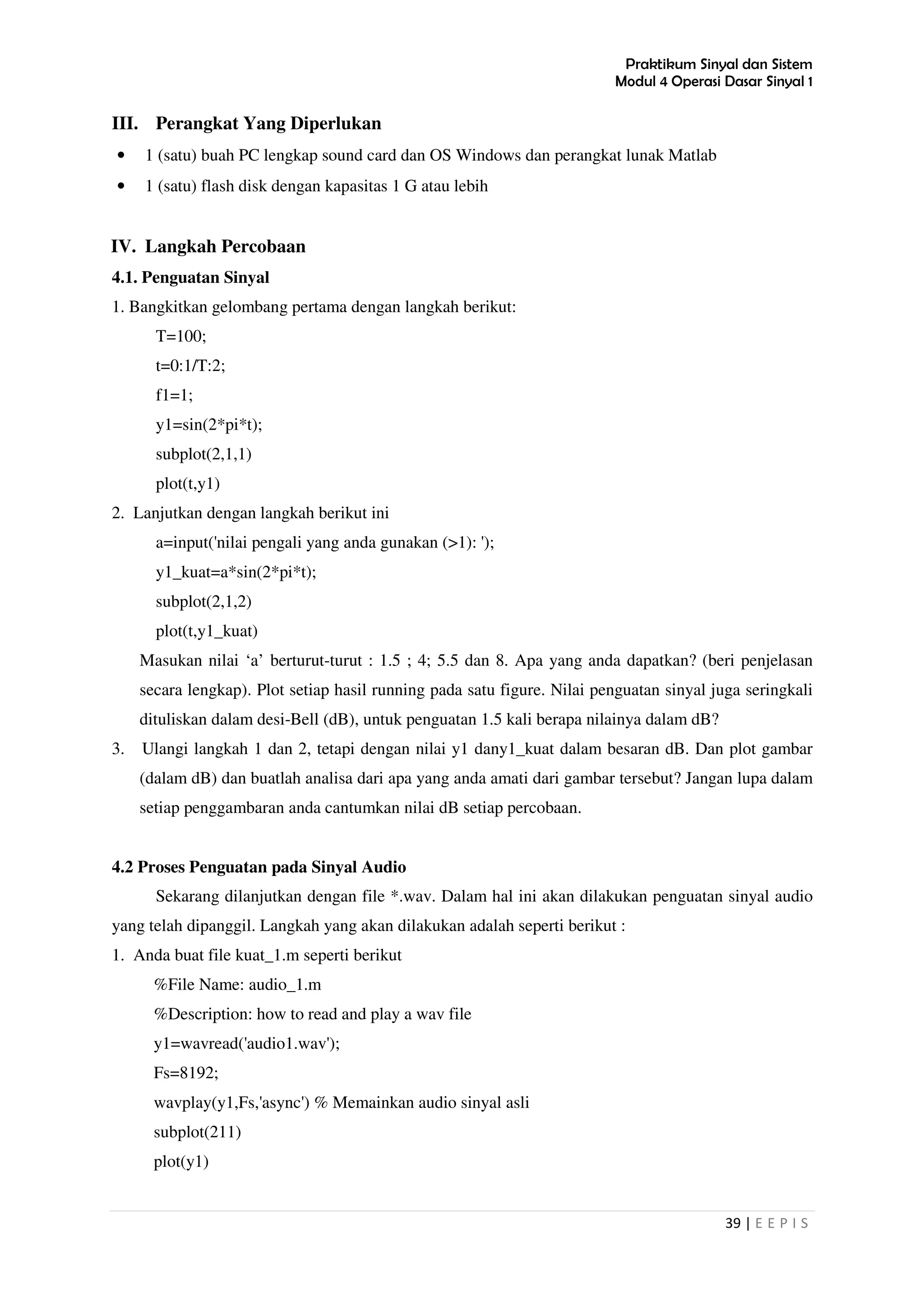 Praktikum Sinyal dan Sistem
Modul 4 Operasi Dasar Sinyal 1
39 | E E P I S
III. Perangkat Yang Diperlukan
• 1 (satu) buah PC lengkap sound card dan OS Windows dan perangkat lunak Matlab
• 1 (satu) flash disk dengan kapasitas 1 G atau lebih
IV. Langkah Percobaan
4.1. Penguatan Sinyal
1. Bangkitkan gelombang pertama dengan langkah berikut:
T=100;
t=0:1/T:2;
f1=1;
y1=sin(2*pi*t);
subplot(2,1,1)
plot(t,y1)
2. Lanjutkan dengan langkah berikut ini
a=input('nilai pengali yang anda gunakan (>1): ');
y1_kuat=a*sin(2*pi*t);
subplot(2,1,2)
plot(t,y1_kuat)
Masukan nilai ‘a’ berturut-turut : 1.5 ; 4; 5.5 dan 8. Apa yang anda dapatkan? (beri penjelasan
secara lengkap). Plot setiap hasil running pada satu figure. Nilai penguatan sinyal juga seringkali
dituliskan dalam desi-Bell (dB), untuk penguatan 1.5 kali berapa nilainya dalam dB?
3. Ulangi langkah 1 dan 2, tetapi dengan nilai y1 dany1_kuat dalam besaran dB. Dan plot gambar
(dalam dB) dan buatlah analisa dari apa yang anda amati dari gambar tersebut? Jangan lupa dalam
setiap penggambaran anda cantumkan nilai dB setiap percobaan.
4.2 Proses Penguatan pada Sinyal Audio
Sekarang dilanjutkan dengan file *.wav. Dalam hal ini akan dilakukan penguatan sinyal audio
yang telah dipanggil. Langkah yang akan dilakukan adalah seperti berikut :
1. Anda buat file kuat_1.m seperti berikut
%File Name: audio_1.m
%Description: how to read and play a wav file
y1=wavread('audio1.wav');
Fs=8192;
wavplay(y1,Fs,'async') % Memainkan audio sinyal asli
subplot(211)
plot(y1)
 