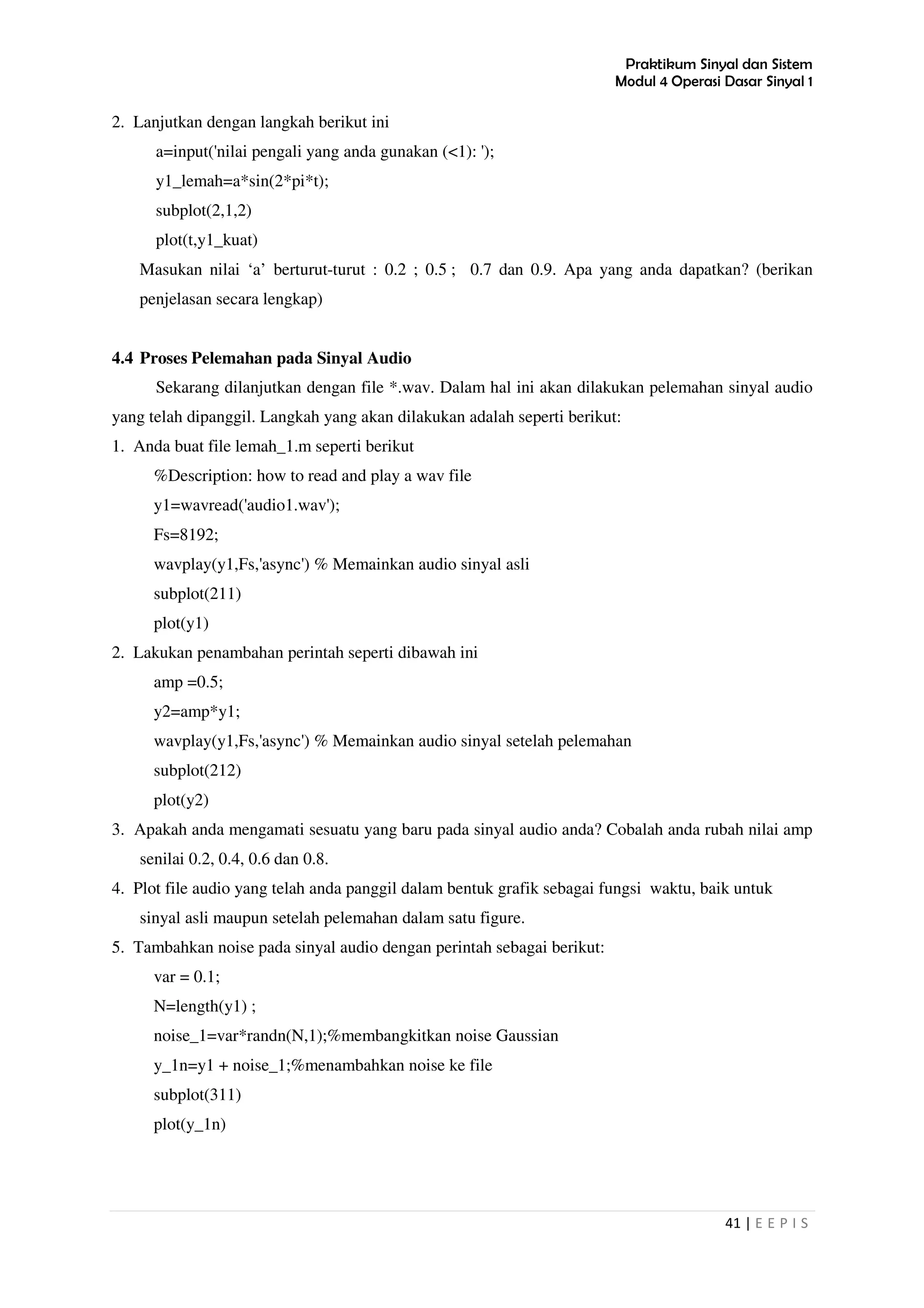 Praktikum Sinyal dan Sistem
Modul 4 Operasi Dasar Sinyal 1
41 | E E P I S
2. Lanjutkan dengan langkah berikut ini
a=input('nilai pengali yang anda gunakan (<1): ');
y1_lemah=a*sin(2*pi*t);
subplot(2,1,2)
plot(t,y1_kuat)
Masukan nilai ‘a’ berturut-turut : 0.2 ; 0.5 ; 0.7 dan 0.9. Apa yang anda dapatkan? (berikan
penjelasan secara lengkap)
4.4 Proses Pelemahan pada Sinyal Audio
Sekarang dilanjutkan dengan file *.wav. Dalam hal ini akan dilakukan pelemahan sinyal audio
yang telah dipanggil. Langkah yang akan dilakukan adalah seperti berikut:
1. Anda buat file lemah_1.m seperti berikut
%Description: how to read and play a wav file
y1=wavread('audio1.wav');
Fs=8192;
wavplay(y1,Fs,'async') % Memainkan audio sinyal asli
subplot(211)
plot(y1)
2. Lakukan penambahan perintah seperti dibawah ini
amp =0.5;
y2=amp*y1;
wavplay(y1,Fs,'async') % Memainkan audio sinyal setelah pelemahan
subplot(212)
plot(y2)
3. Apakah anda mengamati sesuatu yang baru pada sinyal audio anda? Cobalah anda rubah nilai amp
senilai 0.2, 0.4, 0.6 dan 0.8.
4. Plot file audio yang telah anda panggil dalam bentuk grafik sebagai fungsi waktu, baik untuk
sinyal asli maupun setelah pelemahan dalam satu figure.
5. Tambahkan noise pada sinyal audio dengan perintah sebagai berikut:
var = 0.1;
N=length(y1) ;
noise_1=var*randn(N,1);%membangkitkan noise Gaussian
y_1n=y1 + noise_1;%menambahkan noise ke file
subplot(311)
plot(y_1n)
 