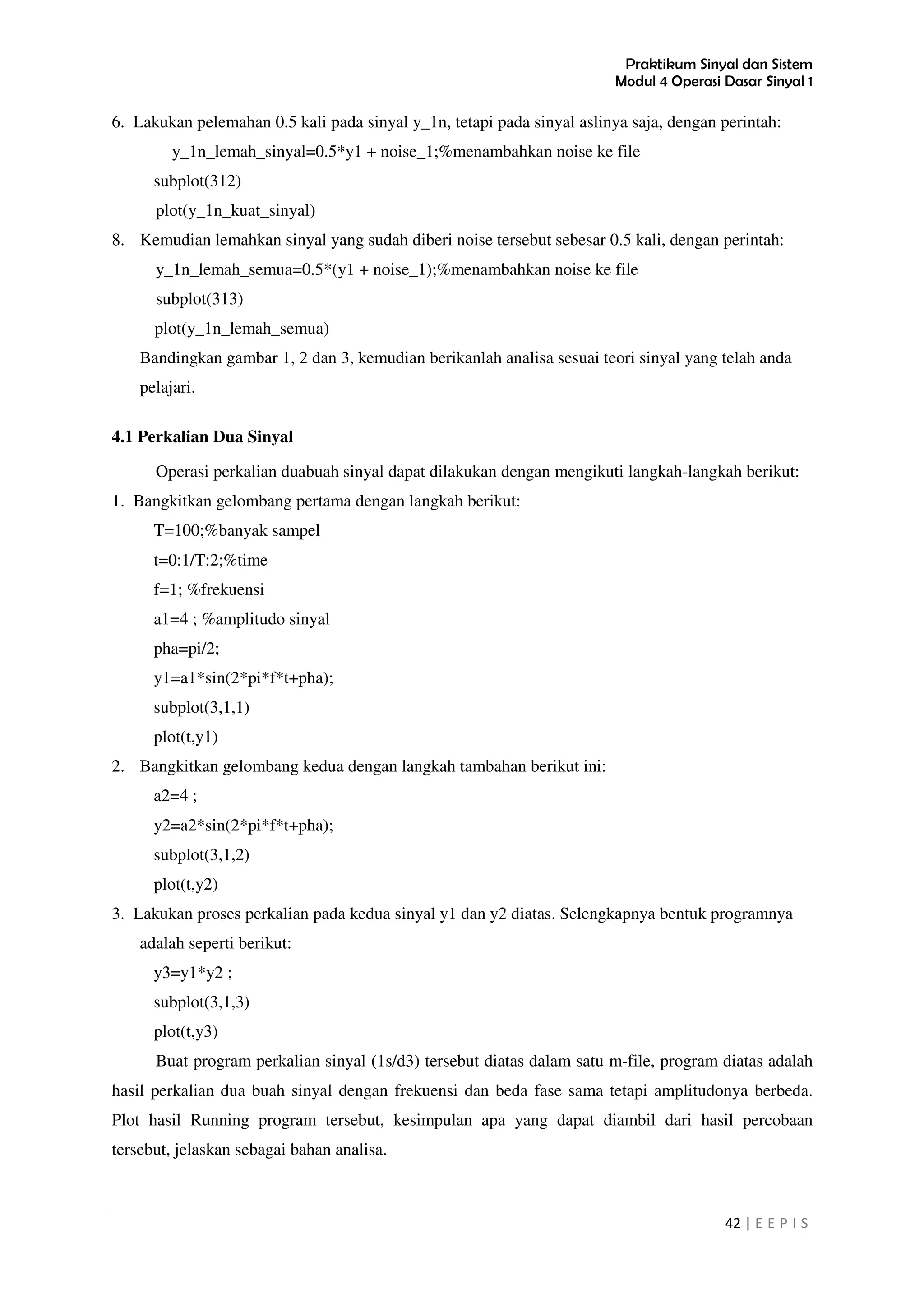 Praktikum Sinyal dan Sistem
Modul 4 Operasi Dasar Sinyal 1
42 | E E P I S
6. Lakukan pelemahan 0.5 kali pada sinyal y_1n, tetapi pada sinyal aslinya saja, dengan perintah:
y_1n_lemah_sinyal=0.5*y1 + noise_1;%menambahkan noise ke file
subplot(312)
plot(y_1n_kuat_sinyal)
8. Kemudian lemahkan sinyal yang sudah diberi noise tersebut sebesar 0.5 kali, dengan perintah:
y_1n_lemah_semua=0.5*(y1 + noise_1);%menambahkan noise ke file
subplot(313)
plot(y_1n_lemah_semua)
Bandingkan gambar 1, 2 dan 3, kemudian berikanlah analisa sesuai teori sinyal yang telah anda
pelajari.
4.1 Perkalian Dua Sinyal
Operasi perkalian duabuah sinyal dapat dilakukan dengan mengikuti langkah-langkah berikut:
1. Bangkitkan gelombang pertama dengan langkah berikut:
T=100;%banyak sampel
t=0:1/T:2;%time
f=1; %frekuensi
a1=4 ; %amplitudo sinyal
pha=pi/2;
y1=a1*sin(2*pi*f*t+pha);
subplot(3,1,1)
plot(t,y1)
2. Bangkitkan gelombang kedua dengan langkah tambahan berikut ini:
a2=4 ;
y2=a2*sin(2*pi*f*t+pha);
subplot(3,1,2)
plot(t,y2)
3. Lakukan proses perkalian pada kedua sinyal y1 dan y2 diatas. Selengkapnya bentuk programnya
adalah seperti berikut:
y3=y1*y2 ;
subplot(3,1,3)
plot(t,y3)
Buat program perkalian sinyal (1s/d3) tersebut diatas dalam satu m-file, program diatas adalah
hasil perkalian dua buah sinyal dengan frekuensi dan beda fase sama tetapi amplitudonya berbeda.
Plot hasil Running program tersebut, kesimpulan apa yang dapat diambil dari hasil percobaan
tersebut, jelaskan sebagai bahan analisa.
 
