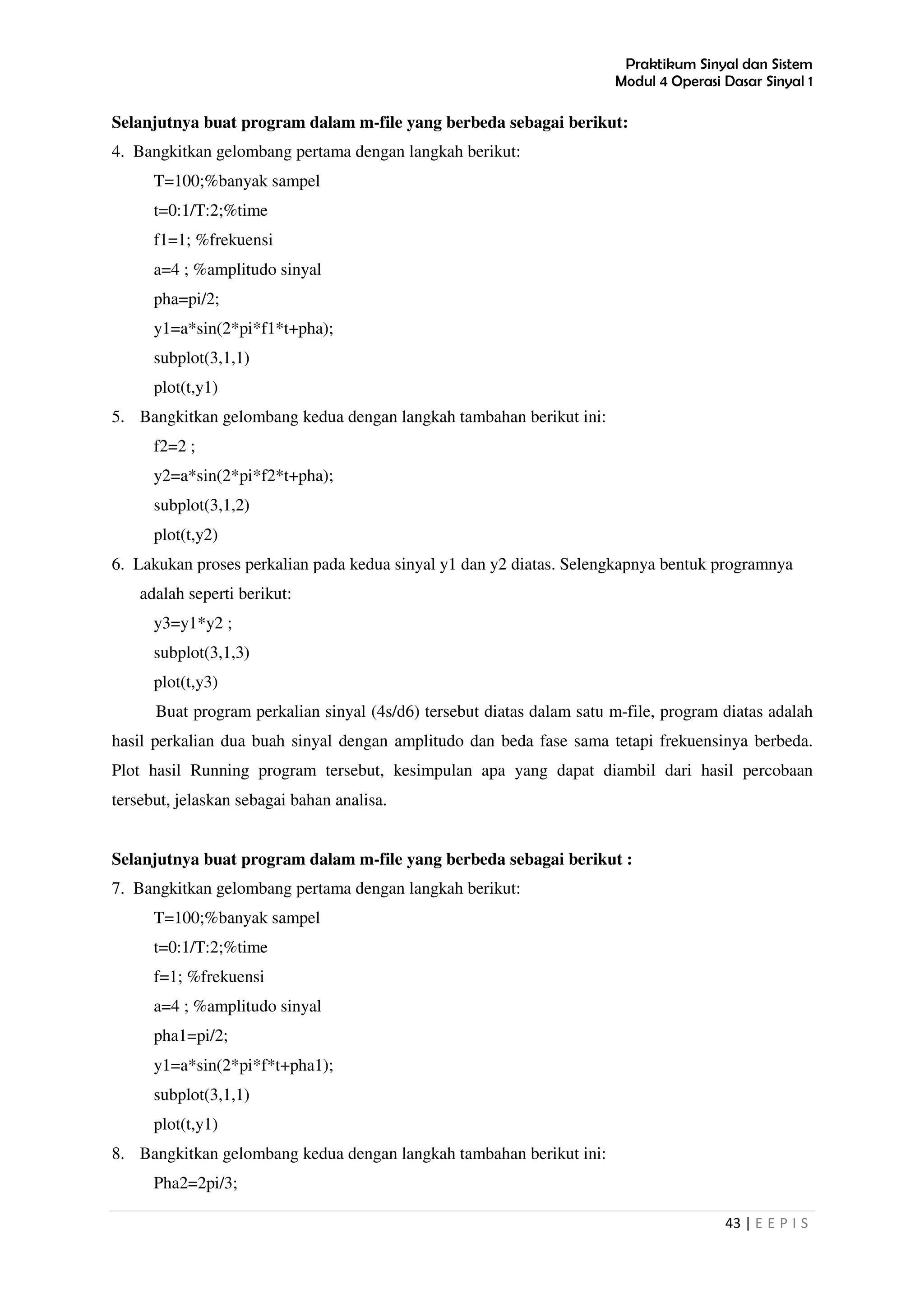 Praktikum Sinyal dan Sistem
Modul 4 Operasi Dasar Sinyal 1
43 | E E P I S
Selanjutnya buat program dalam m-file yang berbeda sebagai berikut:
4. Bangkitkan gelombang pertama dengan langkah berikut:
T=100;%banyak sampel
t=0:1/T:2;%time
f1=1; %frekuensi
a=4 ; %amplitudo sinyal
pha=pi/2;
y1=a*sin(2*pi*f1*t+pha);
subplot(3,1,1)
plot(t,y1)
5. Bangkitkan gelombang kedua dengan langkah tambahan berikut ini:
f2=2 ;
y2=a*sin(2*pi*f2*t+pha);
subplot(3,1,2)
plot(t,y2)
6. Lakukan proses perkalian pada kedua sinyal y1 dan y2 diatas. Selengkapnya bentuk programnya
adalah seperti berikut:
y3=y1*y2 ;
subplot(3,1,3)
plot(t,y3)
Buat program perkalian sinyal (4s/d6) tersebut diatas dalam satu m-file, program diatas adalah
hasil perkalian dua buah sinyal dengan amplitudo dan beda fase sama tetapi frekuensinya berbeda.
Plot hasil Running program tersebut, kesimpulan apa yang dapat diambil dari hasil percobaan
tersebut, jelaskan sebagai bahan analisa.
Selanjutnya buat program dalam m-file yang berbeda sebagai berikut :
7. Bangkitkan gelombang pertama dengan langkah berikut:
T=100;%banyak sampel
t=0:1/T:2;%time
f=1; %frekuensi
a=4 ; %amplitudo sinyal
pha1=pi/2;
y1=a*sin(2*pi*f*t+pha1);
subplot(3,1,1)
plot(t,y1)
8. Bangkitkan gelombang kedua dengan langkah tambahan berikut ini:
Pha2=2pi/3;
 