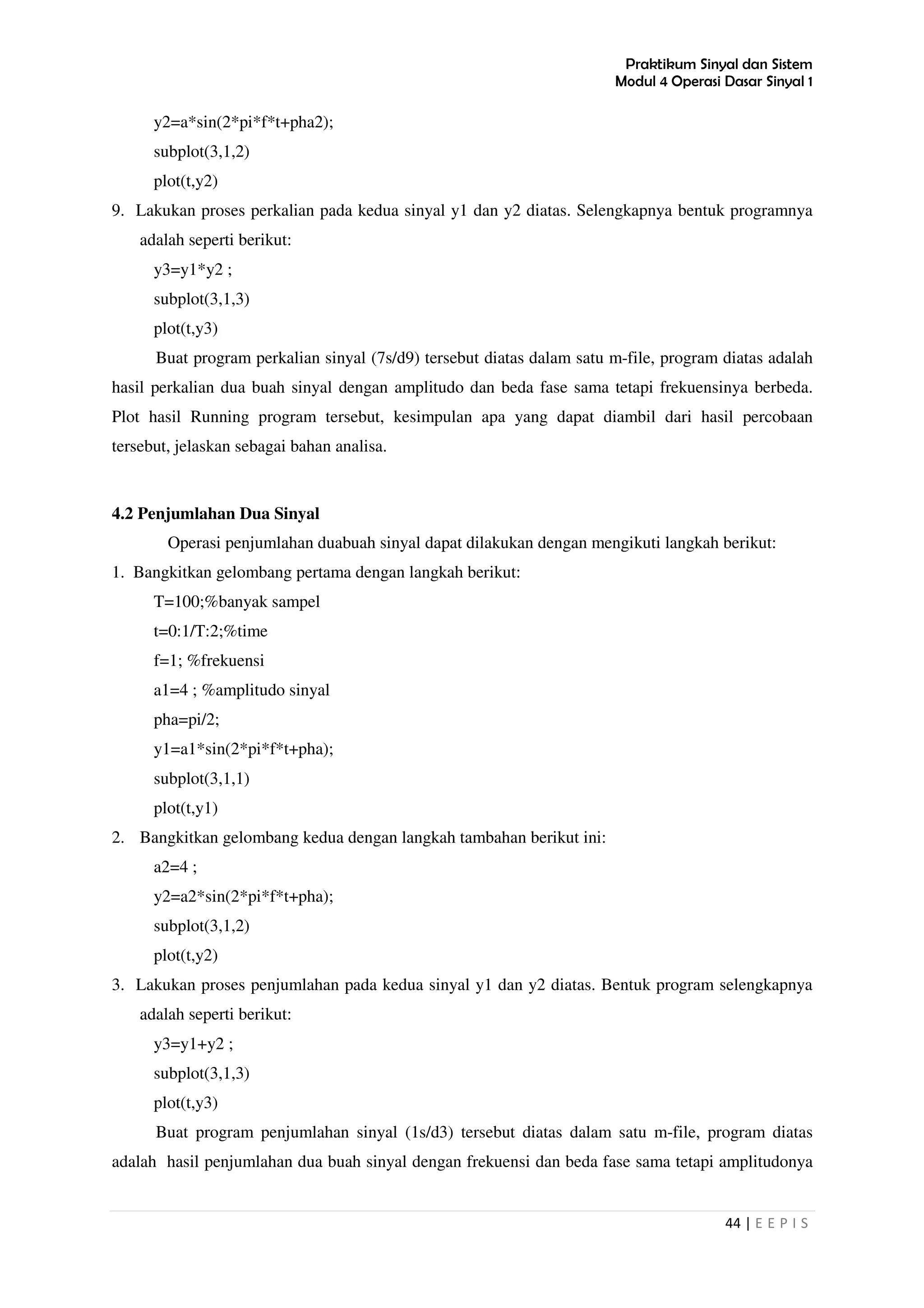 Praktikum Sinyal dan Sistem
Modul 4 Operasi Dasar Sinyal 1
44 | E E P I S
y2=a*sin(2*pi*f*t+pha2);
subplot(3,1,2)
plot(t,y2)
9. Lakukan proses perkalian pada kedua sinyal y1 dan y2 diatas. Selengkapnya bentuk programnya
adalah seperti berikut:
y3=y1*y2 ;
subplot(3,1,3)
plot(t,y3)
Buat program perkalian sinyal (7s/d9) tersebut diatas dalam satu m-file, program diatas adalah
hasil perkalian dua buah sinyal dengan amplitudo dan beda fase sama tetapi frekuensinya berbeda.
Plot hasil Running program tersebut, kesimpulan apa yang dapat diambil dari hasil percobaan
tersebut, jelaskan sebagai bahan analisa.
4.2 Penjumlahan Dua Sinyal
Operasi penjumlahan duabuah sinyal dapat dilakukan dengan mengikuti langkah berikut:
1. Bangkitkan gelombang pertama dengan langkah berikut:
T=100;%banyak sampel
t=0:1/T:2;%time
f=1; %frekuensi
a1=4 ; %amplitudo sinyal
pha=pi/2;
y1=a1*sin(2*pi*f*t+pha);
subplot(3,1,1)
plot(t,y1)
2. Bangkitkan gelombang kedua dengan langkah tambahan berikut ini:
a2=4 ;
y2=a2*sin(2*pi*f*t+pha);
subplot(3,1,2)
plot(t,y2)
3. Lakukan proses penjumlahan pada kedua sinyal y1 dan y2 diatas. Bentuk program selengkapnya
adalah seperti berikut:
y3=y1+y2 ;
subplot(3,1,3)
plot(t,y3)
Buat program penjumlahan sinyal (1s/d3) tersebut diatas dalam satu m-file, program diatas
adalah hasil penjumlahan dua buah sinyal dengan frekuensi dan beda fase sama tetapi amplitudonya
 