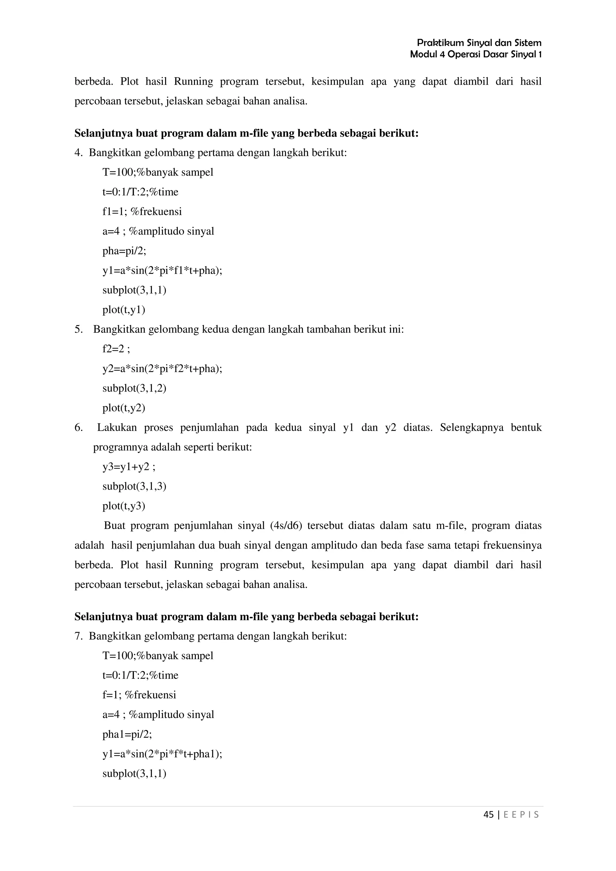 Praktikum Sinyal dan Sistem
Modul 4 Operasi Dasar Sinyal 1
45 | E E P I S
berbeda. Plot hasil Running program tersebut, kesimpulan apa yang dapat diambil dari hasil
percobaan tersebut, jelaskan sebagai bahan analisa.
Selanjutnya buat program dalam m-file yang berbeda sebagai berikut:
4. Bangkitkan gelombang pertama dengan langkah berikut:
T=100;%banyak sampel
t=0:1/T:2;%time
f1=1; %frekuensi
a=4 ; %amplitudo sinyal
pha=pi/2;
y1=a*sin(2*pi*f1*t+pha);
subplot(3,1,1)
plot(t,y1)
5. Bangkitkan gelombang kedua dengan langkah tambahan berikut ini:
f2=2 ;
y2=a*sin(2*pi*f2*t+pha);
subplot(3,1,2)
plot(t,y2)
6. Lakukan proses penjumlahan pada kedua sinyal y1 dan y2 diatas. Selengkapnya bentuk
programnya adalah seperti berikut:
y3=y1+y2 ;
subplot(3,1,3)
plot(t,y3)
Buat program penjumlahan sinyal (4s/d6) tersebut diatas dalam satu m-file, program diatas
adalah hasil penjumlahan dua buah sinyal dengan amplitudo dan beda fase sama tetapi frekuensinya
berbeda. Plot hasil Running program tersebut, kesimpulan apa yang dapat diambil dari hasil
percobaan tersebut, jelaskan sebagai bahan analisa.
Selanjutnya buat program dalam m-file yang berbeda sebagai berikut:
7. Bangkitkan gelombang pertama dengan langkah berikut:
T=100;%banyak sampel
t=0:1/T:2;%time
f=1; %frekuensi
a=4 ; %amplitudo sinyal
pha1=pi/2;
y1=a*sin(2*pi*f*t+pha1);
subplot(3,1,1)
 