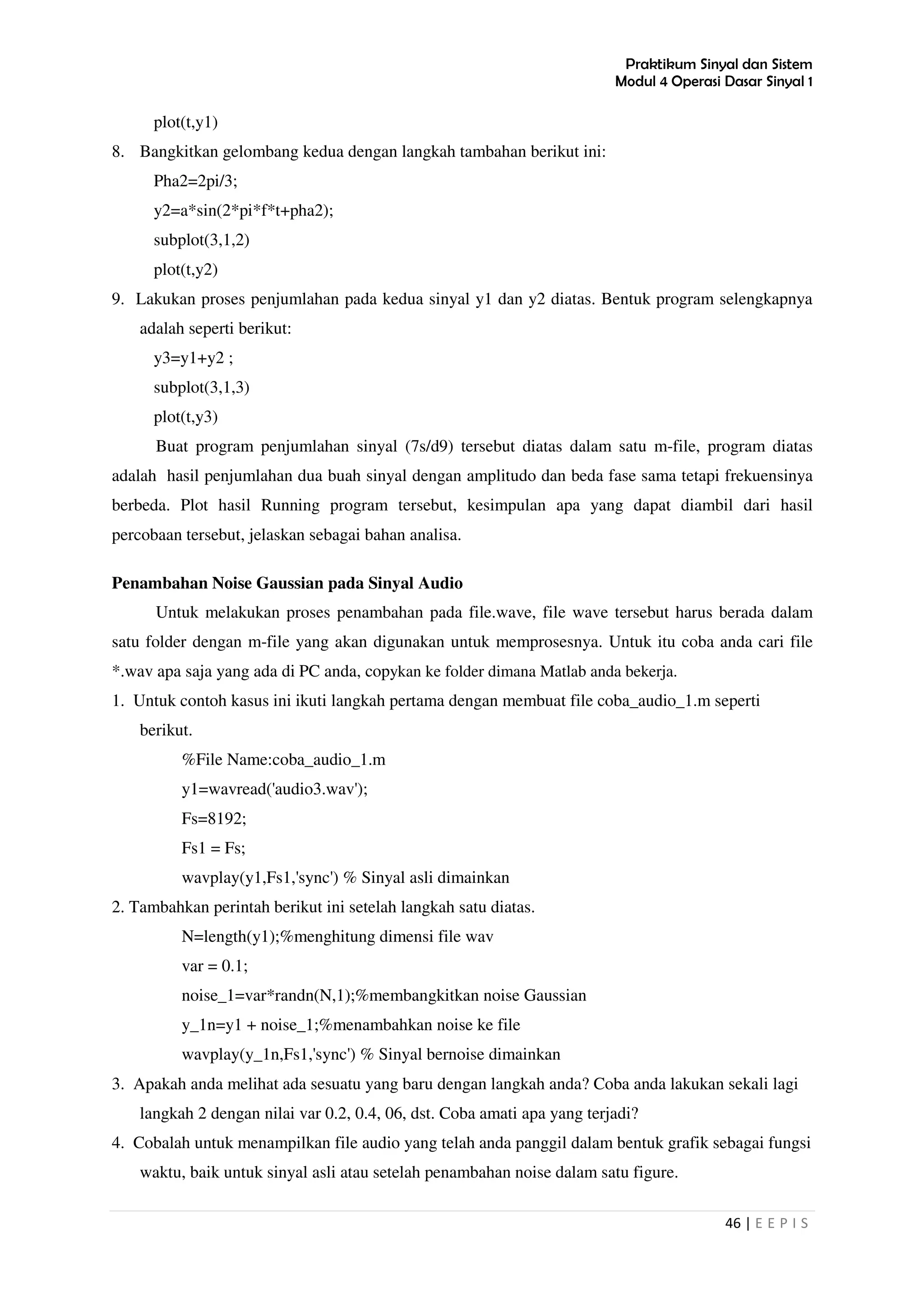 Praktikum Sinyal dan Sistem
Modul 4 Operasi Dasar Sinyal 1
46 | E E P I S
plot(t,y1)
8. Bangkitkan gelombang kedua dengan langkah tambahan berikut ini:
Pha2=2pi/3;
y2=a*sin(2*pi*f*t+pha2);
subplot(3,1,2)
plot(t,y2)
9. Lakukan proses penjumlahan pada kedua sinyal y1 dan y2 diatas. Bentuk program selengkapnya
adalah seperti berikut:
y3=y1+y2 ;
subplot(3,1,3)
plot(t,y3)
Buat program penjumlahan sinyal (7s/d9) tersebut diatas dalam satu m-file, program diatas
adalah hasil penjumlahan dua buah sinyal dengan amplitudo dan beda fase sama tetapi frekuensinya
berbeda. Plot hasil Running program tersebut, kesimpulan apa yang dapat diambil dari hasil
percobaan tersebut, jelaskan sebagai bahan analisa.
Penambahan Noise Gaussian pada Sinyal Audio
Untuk melakukan proses penambahan pada file.wave, file wave tersebut harus berada dalam
satu folder dengan m-file yang akan digunakan untuk memprosesnya. Untuk itu coba anda cari file
*.wav apa saja yang ada di PC anda, copykan ke folder dimana Matlab anda bekerja.
1. Untuk contoh kasus ini ikuti langkah pertama dengan membuat file coba_audio_1.m seperti
berikut.
%File Name:coba_audio_1.m
y1=wavread('audio3.wav');
Fs=8192;
Fs1 = Fs;
wavplay(y1,Fs1,'sync') % Sinyal asli dimainkan
2. Tambahkan perintah berikut ini setelah langkah satu diatas.
N=length(y1);%menghitung dimensi file wav
var = 0.1;
noise_1=var*randn(N,1);%membangkitkan noise Gaussian
y_1n=y1 + noise_1;%menambahkan noise ke file
wavplay(y_1n,Fs1,'sync') % Sinyal bernoise dimainkan
3. Apakah anda melihat ada sesuatu yang baru dengan langkah anda? Coba anda lakukan sekali lagi
langkah 2 dengan nilai var 0.2, 0.4, 06, dst. Coba amati apa yang terjadi?
4. Cobalah untuk menampilkan file audio yang telah anda panggil dalam bentuk grafik sebagai fungsi
waktu, baik untuk sinyal asli atau setelah penambahan noise dalam satu figure.
 