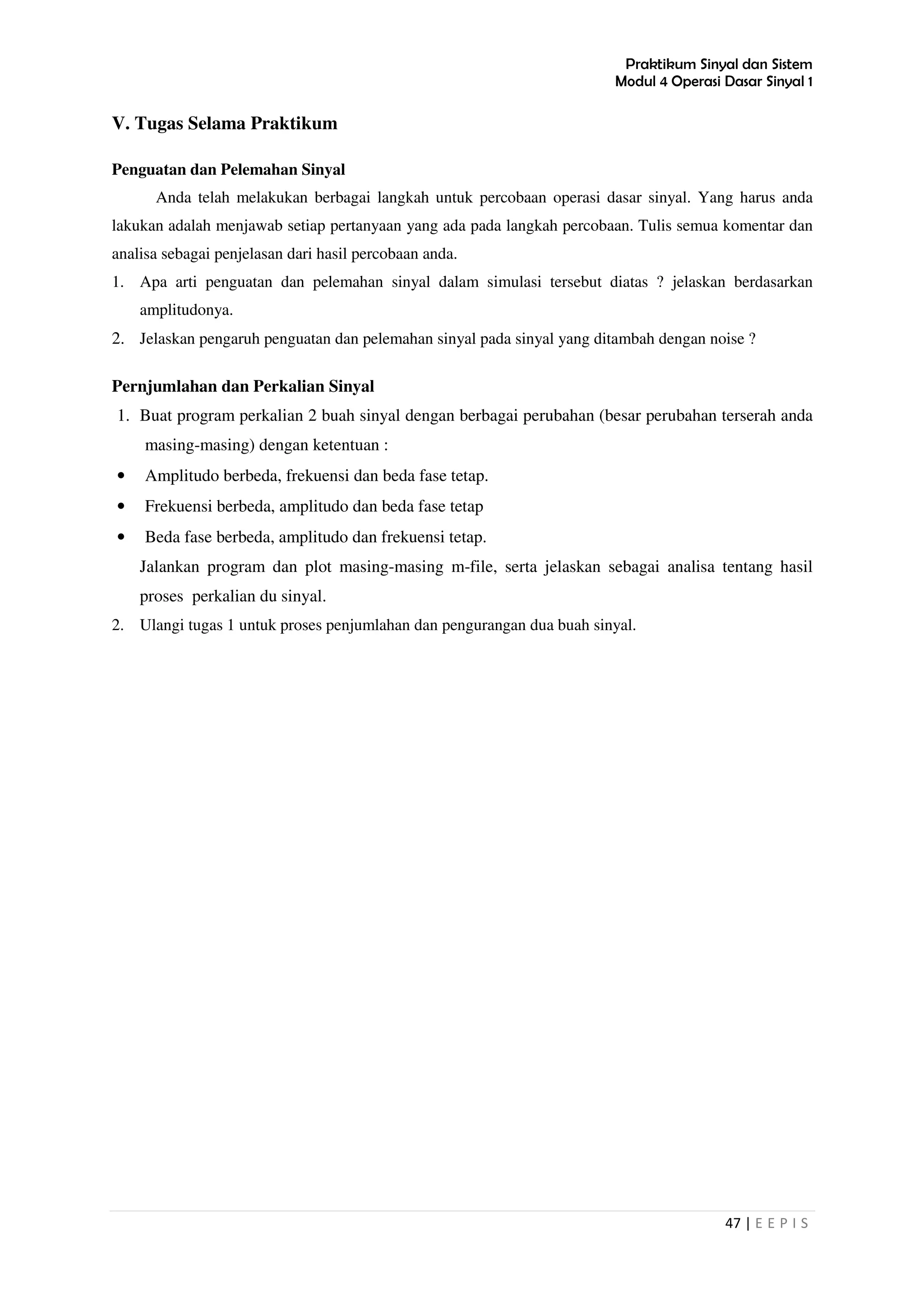 Praktikum Sinyal dan Sistem
Modul 4 Operasi Dasar Sinyal 1
47 | E E P I S
V. Tugas Selama Praktikum
Penguatan dan Pelemahan Sinyal
Anda telah melakukan berbagai langkah untuk percobaan operasi dasar sinyal. Yang harus anda
lakukan adalah menjawab setiap pertanyaan yang ada pada langkah percobaan. Tulis semua komentar dan
analisa sebagai penjelasan dari hasil percobaan anda.
1. Apa arti penguatan dan pelemahan sinyal dalam simulasi tersebut diatas ? jelaskan berdasarkan
amplitudonya.
2. Jelaskan pengaruh penguatan dan pelemahan sinyal pada sinyal yang ditambah dengan noise ?
Pernjumlahan dan Perkalian Sinyal
1. Buat program perkalian 2 buah sinyal dengan berbagai perubahan (besar perubahan terserah anda
masing-masing) dengan ketentuan :
• Amplitudo berbeda, frekuensi dan beda fase tetap.
• Frekuensi berbeda, amplitudo dan beda fase tetap
• Beda fase berbeda, amplitudo dan frekuensi tetap.
Jalankan program dan plot masing-masing m-file, serta jelaskan sebagai analisa tentang hasil
proses perkalian du sinyal.
2. Ulangi tugas 1 untuk proses penjumlahan dan pengurangan dua buah sinyal.
 