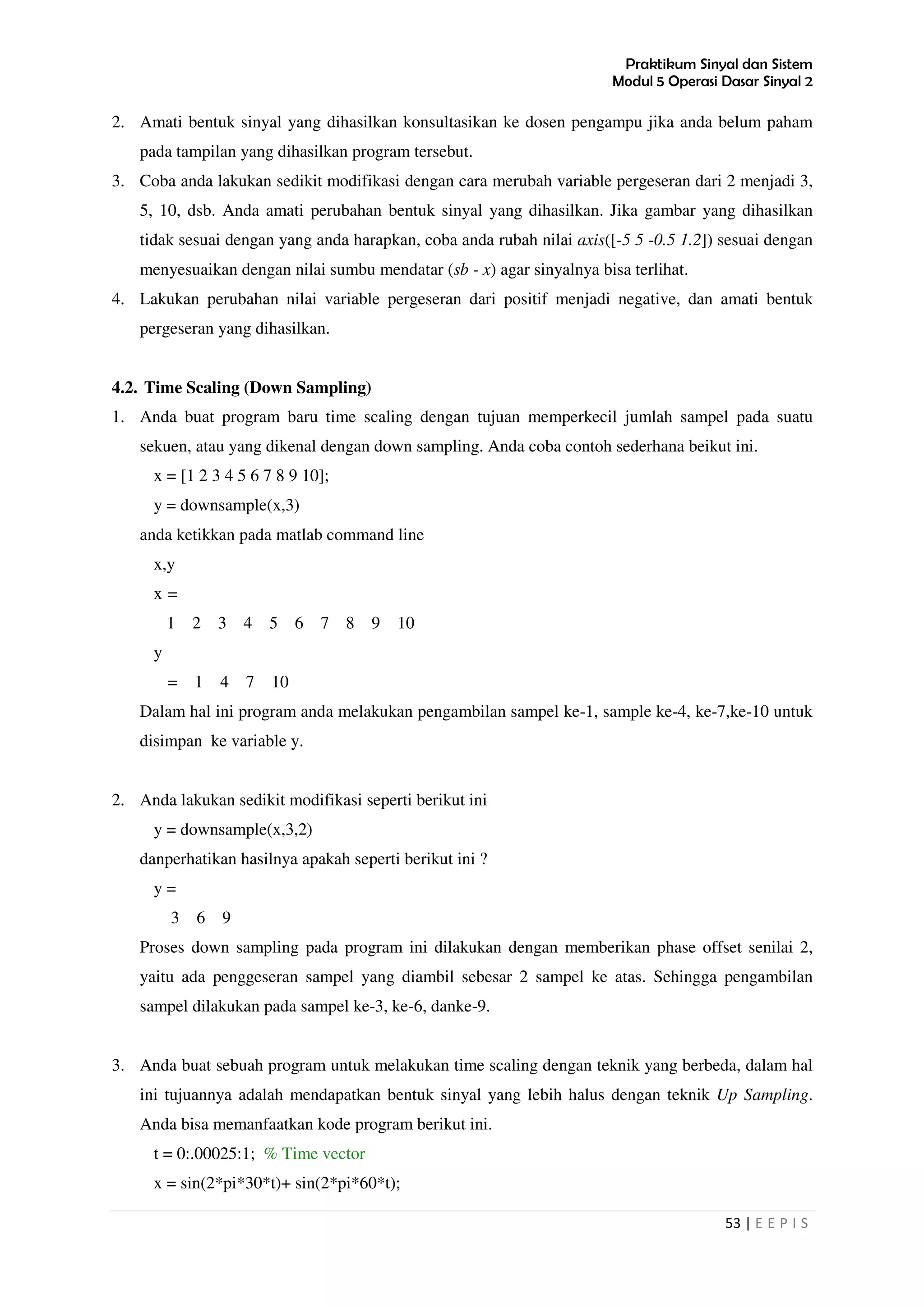 Praktikum Sinyal dan Sistem
Modul 5 Operasi Dasar Sinyal 2
53 | E E P I S
2. Amati bentuk sinyal yang dihasilkan konsultasikan ke dosen pengampu jika anda belum paham
pada tampilan yang dihasilkan program tersebut.
3. Coba anda lakukan sedikit modifikasi dengan cara merubah variable pergeseran dari 2 menjadi 3,
5, 10, dsb. Anda amati perubahan bentuk sinyal yang dihasilkan. Jika gambar yang dihasilkan
tidak sesuai dengan yang anda harapkan, coba anda rubah nilai axis([-5 5 -0.5 1.2]) sesuai dengan
menyesuaikan dengan nilai sumbu mendatar (sb - x) agar sinyalnya bisa terlihat.
4. Lakukan perubahan nilai variable pergeseran dari positif menjadi negative, dan amati bentuk
pergeseran yang dihasilkan.
4.2. Time Scaling (Down Sampling)
1. Anda buat program baru time scaling dengan tujuan memperkecil jumlah sampel pada suatu
sekuen, atau yang dikenal dengan down sampling. Anda coba contoh sederhana beikut ini.
x = [1 2 3 4 5 6 7 8 9 10];
y = downsample(x,3)
anda ketikkan pada matlab command line
x,y
x =
1 2 3 4 5 6 7 8 9 10
y
= 1 4 7 10
Dalam hal ini program anda melakukan pengambilan sampel ke-1, sample ke-4, ke-7,ke-10 untuk
disimpan ke variable y.
2. Anda lakukan sedikit modifikasi seperti berikut ini
y = downsample(x,3,2)
danperhatikan hasilnya apakah seperti berikut ini ?
y =
3 6 9
Proses down sampling pada program ini dilakukan dengan memberikan phase offset senilai 2,
yaitu ada penggeseran sampel yang diambil sebesar 2 sampel ke atas. Sehingga pengambilan
sampel dilakukan pada sampel ke-3, ke-6, danke-9.
3. Anda buat sebuah program untuk melakukan time scaling dengan teknik yang berbeda, dalam hal
ini tujuannya adalah mendapatkan bentuk sinyal yang lebih halus dengan teknik Up Sampling.
Anda bisa memanfaatkan kode program berikut ini.
t = 0:.00025:1; % Time vector
x = sin(2*pi*30*t)+ sin(2*pi*60*t);
 