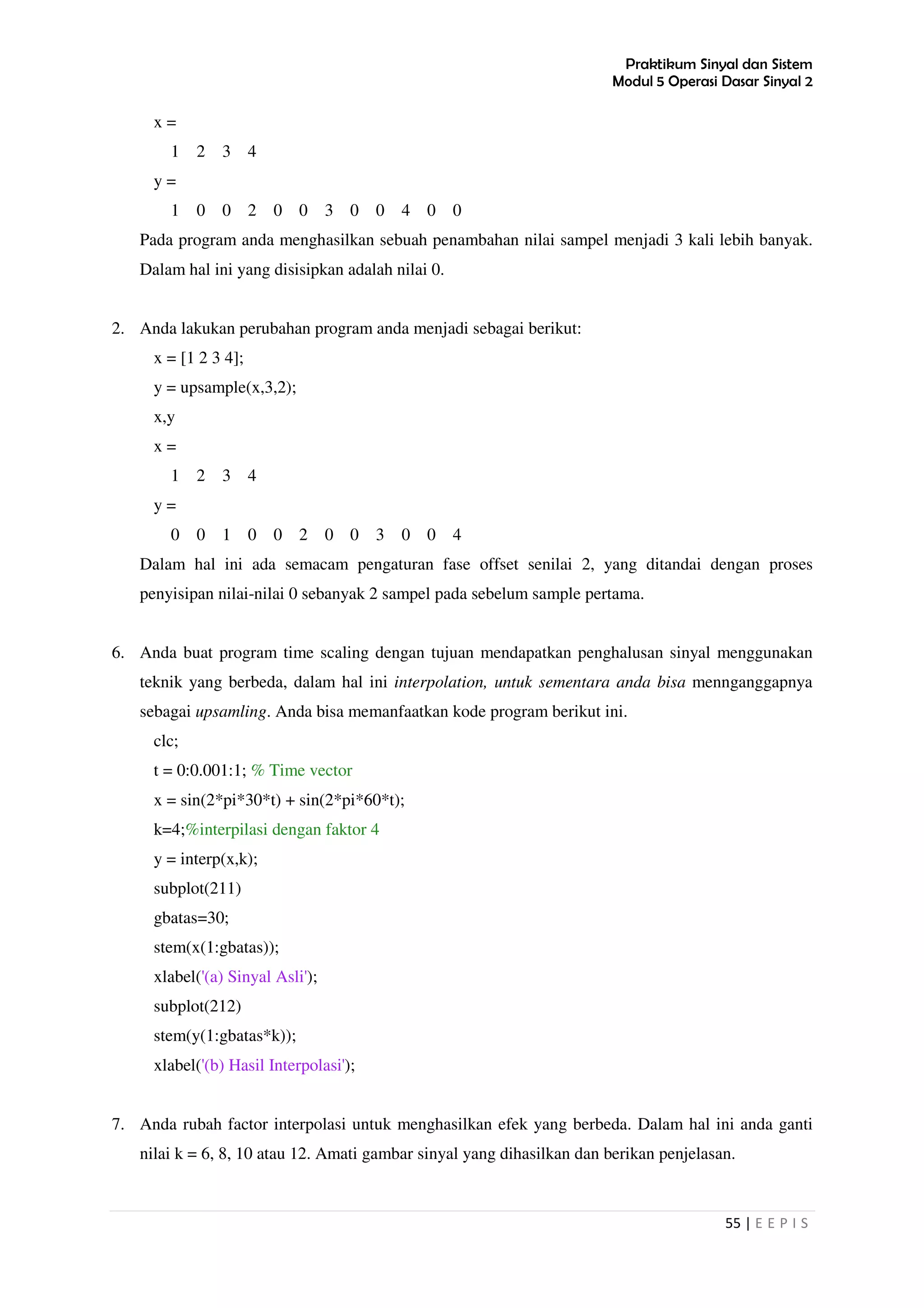 Praktikum Sinyal dan Sistem
Modul 5 Operasi Dasar Sinyal 2
55 | E E P I S
x =
1 2 3 4
y =
1 0 0 2 0 0 3 0 0 4 0 0
Pada program anda menghasilkan sebuah penambahan nilai sampel menjadi 3 kali lebih banyak.
Dalam hal ini yang disisipkan adalah nilai 0.
2. Anda lakukan perubahan program anda menjadi sebagai berikut:
x = [1 2 3 4];
y = upsample(x,3,2);
x,y
x =
1 2 3 4
y =
0 0 1 0 0 2 0 0 3 0 0 4
Dalam hal ini ada semacam pengaturan fase offset senilai 2, yang ditandai dengan proses
penyisipan nilai-nilai 0 sebanyak 2 sampel pada sebelum sample pertama.
6. Anda buat program time scaling dengan tujuan mendapatkan penghalusan sinyal menggunakan
teknik yang berbeda, dalam hal ini interpolation, untuk sementara anda bisa mennganggapnya
sebagai upsamling. Anda bisa memanfaatkan kode program berikut ini.
clc;
t = 0:0.001:1; % Time vector
x = sin(2*pi*30*t) + sin(2*pi*60*t);
k=4;%interpilasi dengan faktor 4
y = interp(x,k);
subplot(211)
gbatas=30;
stem(x(1:gbatas));
xlabel('(a) Sinyal Asli');
subplot(212)
stem(y(1:gbatas*k));
xlabel('(b) Hasil Interpolasi');
7. Anda rubah factor interpolasi untuk menghasilkan efek yang berbeda. Dalam hal ini anda ganti
nilai k = 6, 8, 10 atau 12. Amati gambar sinyal yang dihasilkan dan berikan penjelasan.
 