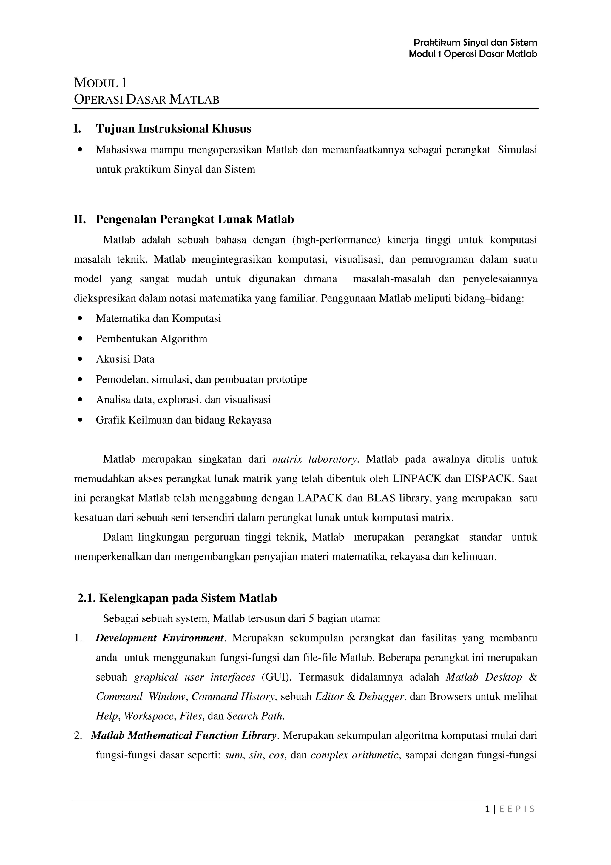 Praktikum Sinyal dan Sistem
Modul 1 Operasi Dasar Matlab
1 | E E P I S
MODUL 1
OPERASI DASAR MATLAB
I. Tujuan Instruksional Khusus
• Mahasiswa mampu mengoperasikan Matlab dan memanfaatkannya sebagai perangkat Simulasi
untuk praktikum Sinyal dan Sistem
II. Pengenalan Perangkat Lunak Matlab
Matlab adalah sebuah bahasa dengan (high-performance) kinerja tinggi untuk komputasi
masalah teknik. Matlab mengintegrasikan komputasi, visualisasi, dan pemrograman dalam suatu
model yang sangat mudah untuk digunakan dimana masalah-masalah dan penyelesaiannya
diekspresikan dalam notasi matematika yang familiar. Penggunaan Matlab meliputi bidang–bidang:
• Matematika dan Komputasi
• Pembentukan Algorithm
• Akusisi Data
• Pemodelan, simulasi, dan pembuatan prototipe
• Analisa data, explorasi, dan visualisasi
• Grafik Keilmuan dan bidang Rekayasa
Matlab merupakan singkatan dari matrix laboratory. Matlab pada awalnya ditulis untuk
memudahkan akses perangkat lunak matrik yang telah dibentuk oleh LINPACK dan EISPACK. Saat
ini perangkat Matlab telah menggabung dengan LAPACK dan BLAS library, yang merupakan satu
kesatuan dari sebuah seni tersendiri dalam perangkat lunak untuk komputasi matrix.
Dalam lingkungan perguruan tinggi teknik, Matlab merupakan perangkat standar untuk
memperkenalkan dan mengembangkan penyajian materi matematika, rekayasa dan kelimuan.
2.1. Kelengkapan pada Sistem Matlab
Sebagai sebuah system, Matlab tersusun dari 5 bagian utama:
1. Development Environment. Merupakan sekumpulan perangkat dan fasilitas yang membantu
anda untuk menggunakan fungsi-fungsi dan file-file Matlab. Beberapa perangkat ini merupakan
sebuah graphical user interfaces (GUI). Termasuk didalamnya adalah Matlab Desktop &
Command Window, Command History, sebuah Editor & Debugger, dan Browsers untuk melihat
Help, Workspace, Files, dan Search Path.
2. Matlab Mathematical Function Library. Merupakan sekumpulan algoritma komputasi mulai dari
fungsi-fungsi dasar seperti: sum, sin, cos, dan complex arithmetic, sampai dengan fungsi-fungsi
 