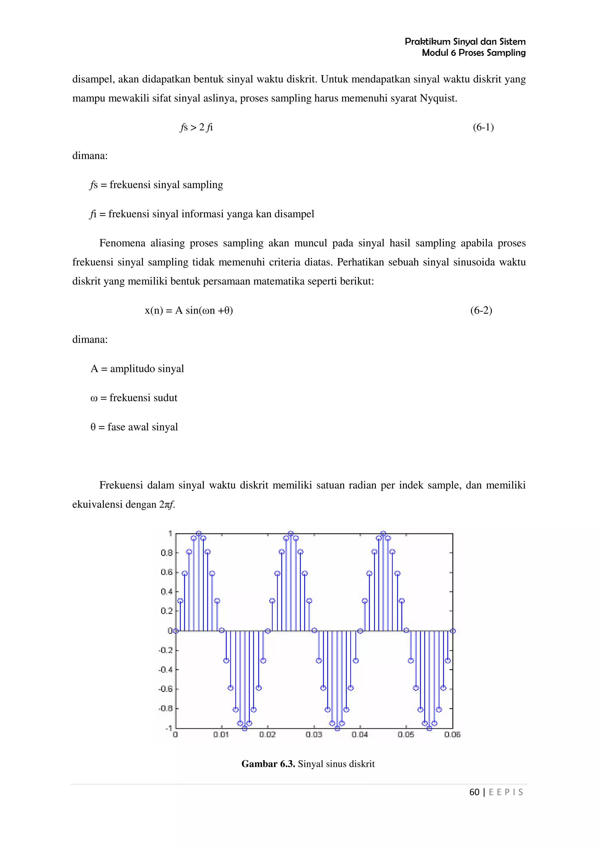 Praktikum Sinyal dan Sistem
Modul 6 Proses Sampling
60 | E E P I S
disampel, akan didapatkan bentuk sinyal waktu diskrit. Untuk mendapatkan sinyal waktu diskrit yang
mampu mewakili sifat sinyal aslinya, proses sampling harus memenuhi syarat Nyquist.
fs > 2 fi (6-1)
dimana:
fs = frekuensi sinyal sampling
fi = frekuensi sinyal informasi yanga kan disampel
Fenomena aliasing proses sampling akan muncul pada sinyal hasil sampling apabila proses
frekuensi sinyal sampling tidak memenuhi criteria diatas. Perhatikan sebuah sinyal sinusoida waktu
diskrit yang memiliki bentuk persamaan matematika seperti berikut:
x(n) = A sin(ωn +θ) (6-2)
dimana:
A = amplitudo sinyal
ω = frekuensi sudut
θ = fase awal sinyal
Frekuensi dalam sinyal waktu diskrit memiliki satuan radian per indek sample, dan memiliki
ekuivalensi dengan 2πf.
Gambar 6.3. Sinyal sinus diskrit
 