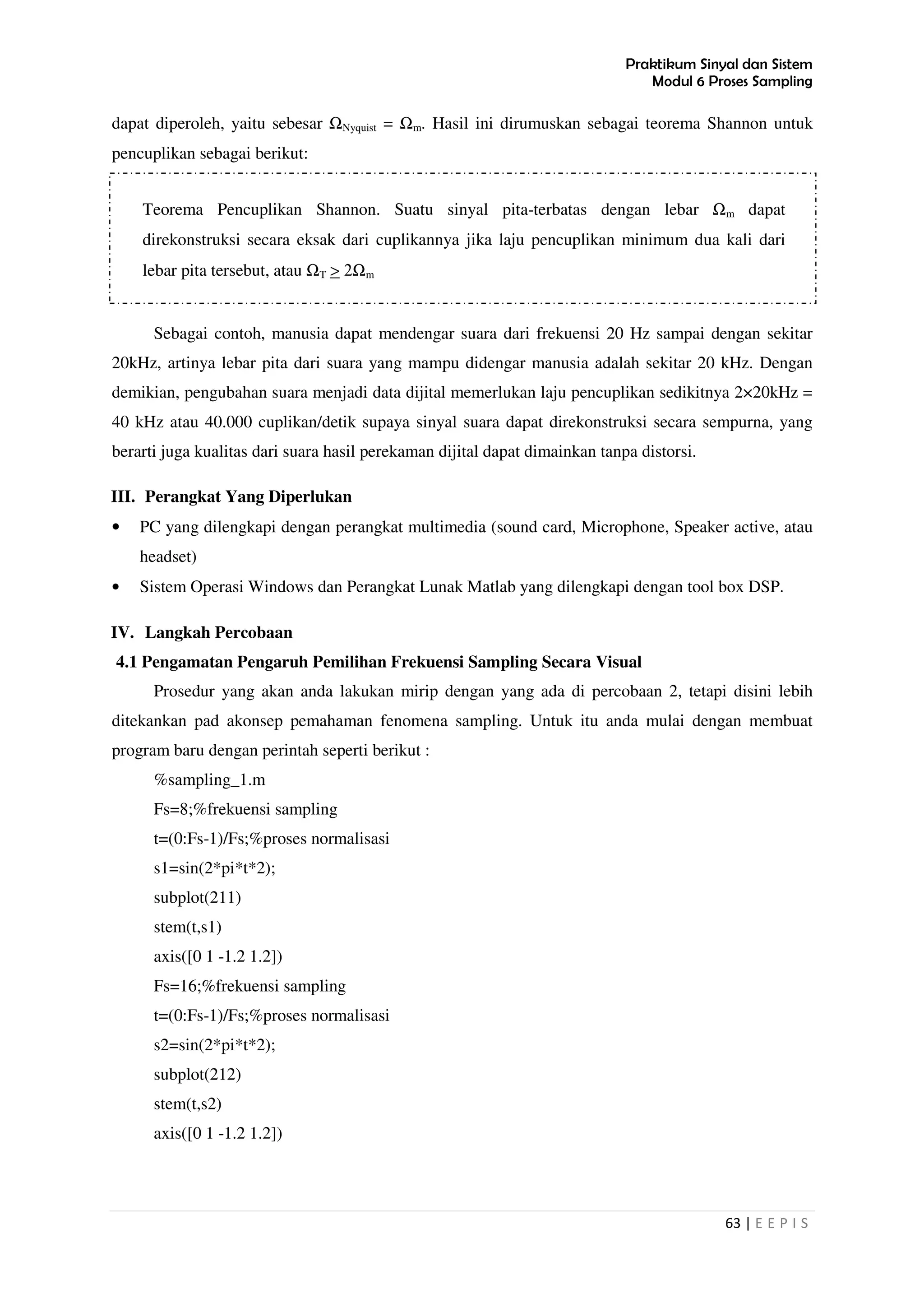Praktikum Sinyal dan Sistem
Modul 6 Proses Sampling
63 | E E P I S
dapat diperoleh, yaitu sebesar ΩNyquist = Ωm. Hasil ini dirumuskan sebagai teorema Shannon untuk
pencuplikan sebagai berikut:
Sebagai contoh, manusia dapat mendengar suara dari frekuensi 20 Hz sampai dengan sekitar
20kHz, artinya lebar pita dari suara yang mampu didengar manusia adalah sekitar 20 kHz. Dengan
demikian, pengubahan suara menjadi data dijital memerlukan laju pencuplikan sedikitnya 2×20kHz =
40 kHz atau 40.000 cuplikan/detik supaya sinyal suara dapat direkonstruksi secara sempurna, yang
berarti juga kualitas dari suara hasil perekaman dijital dapat dimainkan tanpa distorsi.
III. Perangkat Yang Diperlukan
• PC yang dilengkapi dengan perangkat multimedia (sound card, Microphone, Speaker active, atau
headset)
• Sistem Operasi Windows dan Perangkat Lunak Matlab yang dilengkapi dengan tool box DSP.
IV. Langkah Percobaan
4.1 Pengamatan Pengaruh Pemilihan Frekuensi Sampling Secara Visual
Prosedur yang akan anda lakukan mirip dengan yang ada di percobaan 2, tetapi disini lebih
ditekankan pad akonsep pemahaman fenomena sampling. Untuk itu anda mulai dengan membuat
program baru dengan perintah seperti berikut :
%sampling_1.m
Fs=8;%frekuensi sampling
t=(0:Fs-1)/Fs;%proses normalisasi
s1=sin(2*pi*t*2);
subplot(211)
stem(t,s1)
axis([0 1 -1.2 1.2])
Fs=16;%frekuensi sampling
t=(0:Fs-1)/Fs;%proses normalisasi
s2=sin(2*pi*t*2);
subplot(212)
stem(t,s2)
axis([0 1 -1.2 1.2])
Teorema Pencuplikan Shannon. Suatu sinyal pita-terbatas dengan lebar Ωm dapat
direkonstruksi secara eksak dari cuplikannya jika laju pencuplikan minimum dua kali dari
lebar pita tersebut, atau ΩT > 2Ωm
 
