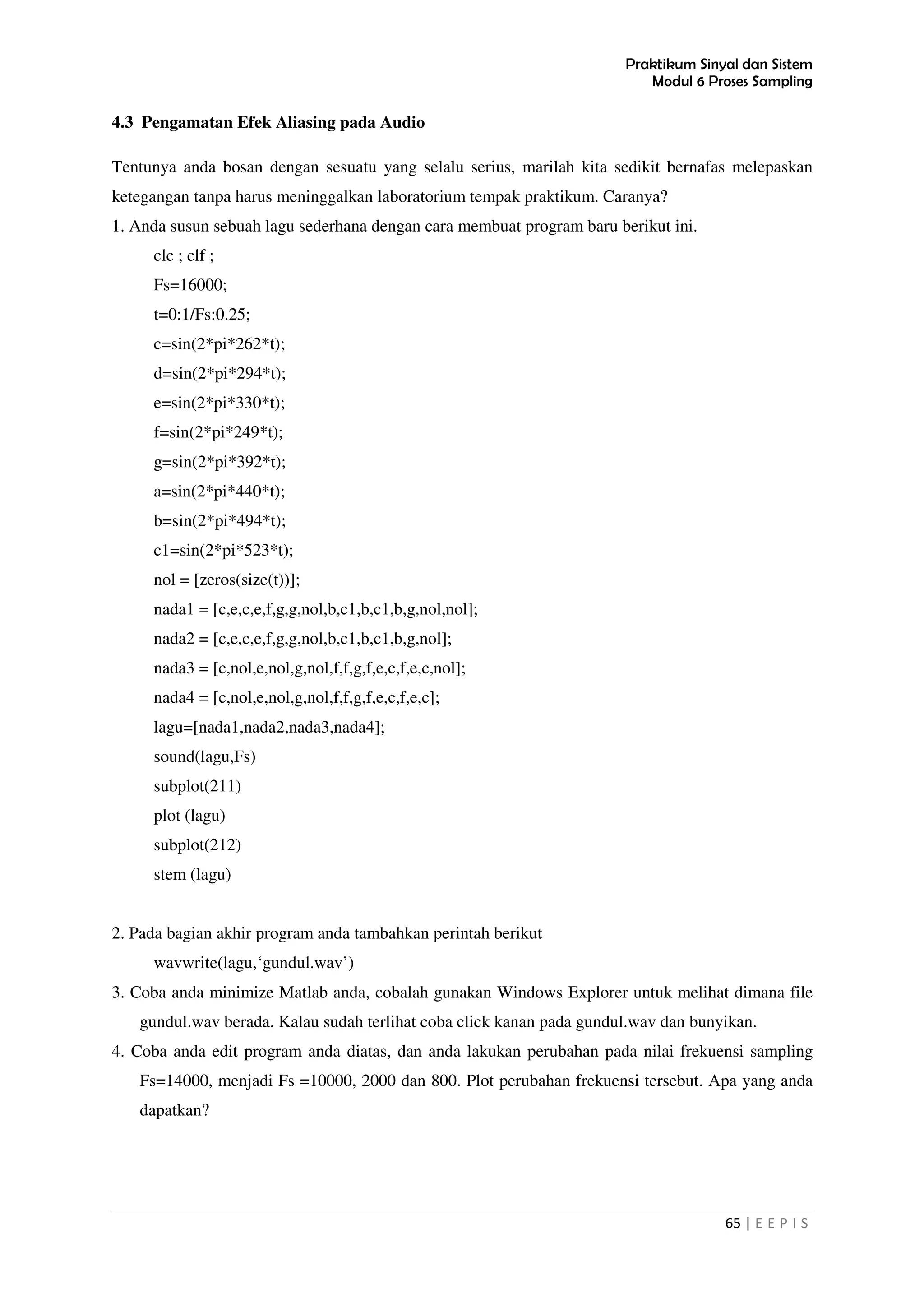 Praktikum Sinyal dan Sistem
Modul 6 Proses Sampling
65 | E E P I S
4.3 Pengamatan Efek Aliasing pada Audio
Tentunya anda bosan dengan sesuatu yang selalu serius, marilah kita sedikit bernafas melepaskan
ketegangan tanpa harus meninggalkan laboratorium tempak praktikum. Caranya?
1. Anda susun sebuah lagu sederhana dengan cara membuat program baru berikut ini.
clc ; clf ;
Fs=16000;
t=0:1/Fs:0.25;
c=sin(2*pi*262*t);
d=sin(2*pi*294*t);
e=sin(2*pi*330*t);
f=sin(2*pi*249*t);
g=sin(2*pi*392*t);
a=sin(2*pi*440*t);
b=sin(2*pi*494*t);
c1=sin(2*pi*523*t);
nol = [zeros(size(t))];
nada1 = [c,e,c,e,f,g,g,nol,b,c1,b,c1,b,g,nol,nol];
nada2 = [c,e,c,e,f,g,g,nol,b,c1,b,c1,b,g,nol];
nada3 = [c,nol,e,nol,g,nol,f,f,g,f,e,c,f,e,c,nol];
nada4 = [c,nol,e,nol,g,nol,f,f,g,f,e,c,f,e,c];
lagu=[nada1,nada2,nada3,nada4];
sound(lagu,Fs)
subplot(211)
plot (lagu)
subplot(212)
stem (lagu)
2. Pada bagian akhir program anda tambahkan perintah berikut
wavwrite(lagu,‘gundul.wav’)
3. Coba anda minimize Matlab anda, cobalah gunakan Windows Explorer untuk melihat dimana file
gundul.wav berada. Kalau sudah terlihat coba click kanan pada gundul.wav dan bunyikan.
4. Coba anda edit program anda diatas, dan anda lakukan perubahan pada nilai frekuensi sampling
Fs=14000, menjadi Fs =10000, 2000 dan 800. Plot perubahan frekuensi tersebut. Apa yang anda
dapatkan?
 
