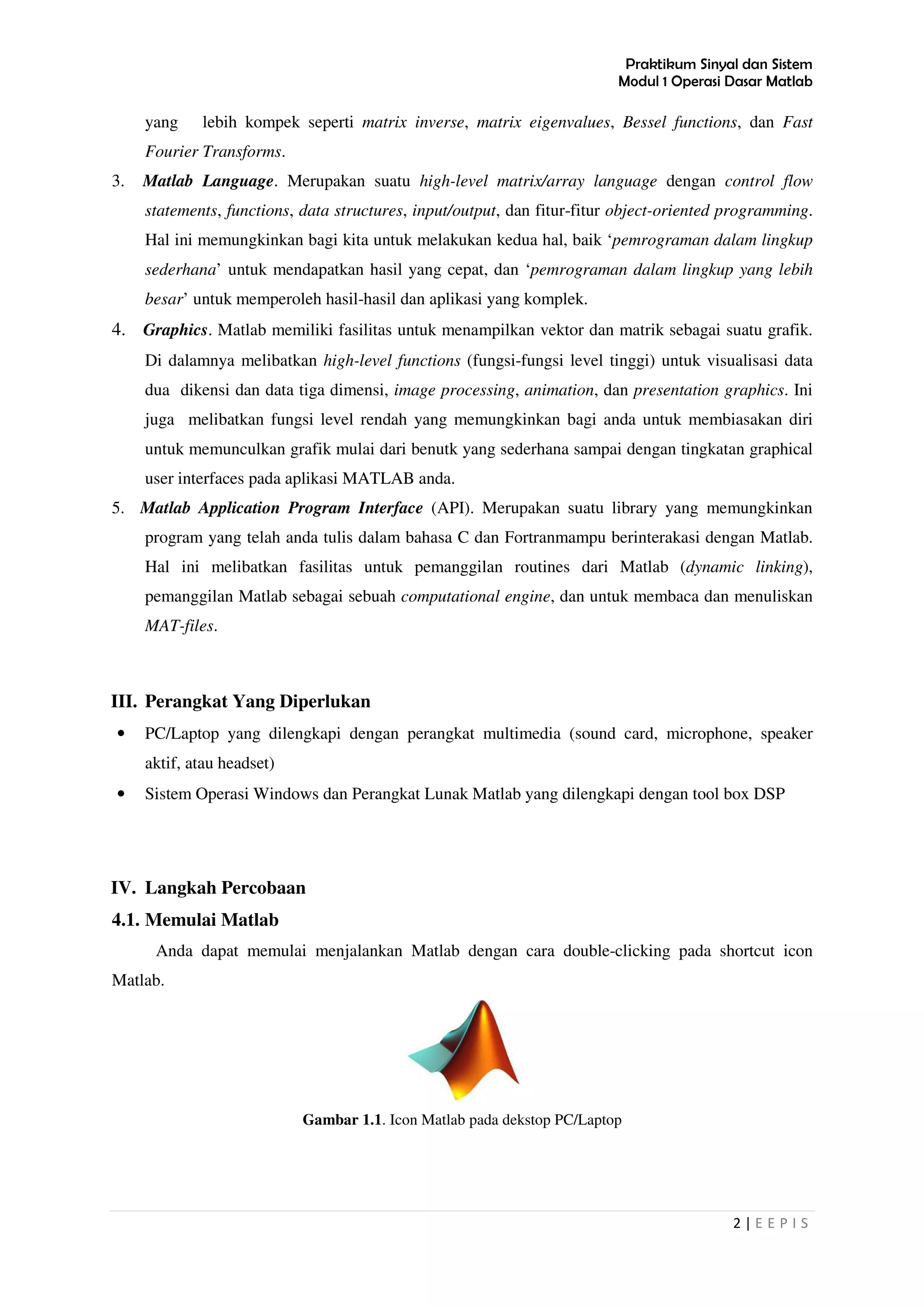 Praktikum Sinyal dan Sistem
Modul 1 Operasi Dasar Matlab
2 | E E P I S
yang lebih kompek seperti matrix inverse, matrix eigenvalues, Bessel functions, dan Fast
Fourier Transforms.
3. Matlab Language. Merupakan suatu high-level matrix/array language dengan control flow
statements, functions, data structures, input/output, dan fitur-fitur object-oriented programming.
Hal ini memungkinkan bagi kita untuk melakukan kedua hal, baik ‘pemrograman dalam lingkup
sederhana’ untuk mendapatkan hasil yang cepat, dan ‘pemrograman dalam lingkup yang lebih
besar’ untuk memperoleh hasil-hasil dan aplikasi yang komplek.
4. Graphics. Matlab memiliki fasilitas untuk menampilkan vektor dan matrik sebagai suatu grafik.
Di dalamnya melibatkan high-level functions (fungsi-fungsi level tinggi) untuk visualisasi data
dua dikensi dan data tiga dimensi, image processing, animation, dan presentation graphics. Ini
juga melibatkan fungsi level rendah yang memungkinkan bagi anda untuk membiasakan diri
untuk memunculkan grafik mulai dari benutk yang sederhana sampai dengan tingkatan graphical
user interfaces pada aplikasi MATLAB anda.
5. Matlab Application Program Interface (API). Merupakan suatu library yang memungkinkan
program yang telah anda tulis dalam bahasa C dan Fortranmampu berinterakasi dengan Matlab.
Hal ini melibatkan fasilitas untuk pemanggilan routines dari Matlab (dynamic linking),
pemanggilan Matlab sebagai sebuah computational engine, dan untuk membaca dan menuliskan
MAT-files.
III. Perangkat Yang Diperlukan
• PC/Laptop yang dilengkapi dengan perangkat multimedia (sound card, microphone, speaker
aktif, atau headset)
• Sistem Operasi Windows dan Perangkat Lunak Matlab yang dilengkapi dengan tool box DSP
IV. Langkah Percobaan
4.1. Memulai Matlab
Anda dapat memulai menjalankan Matlab dengan cara double-clicking pada shortcut icon
Matlab.
Gambar 1.1. Icon Matlab pada dekstop PC/Laptop
 