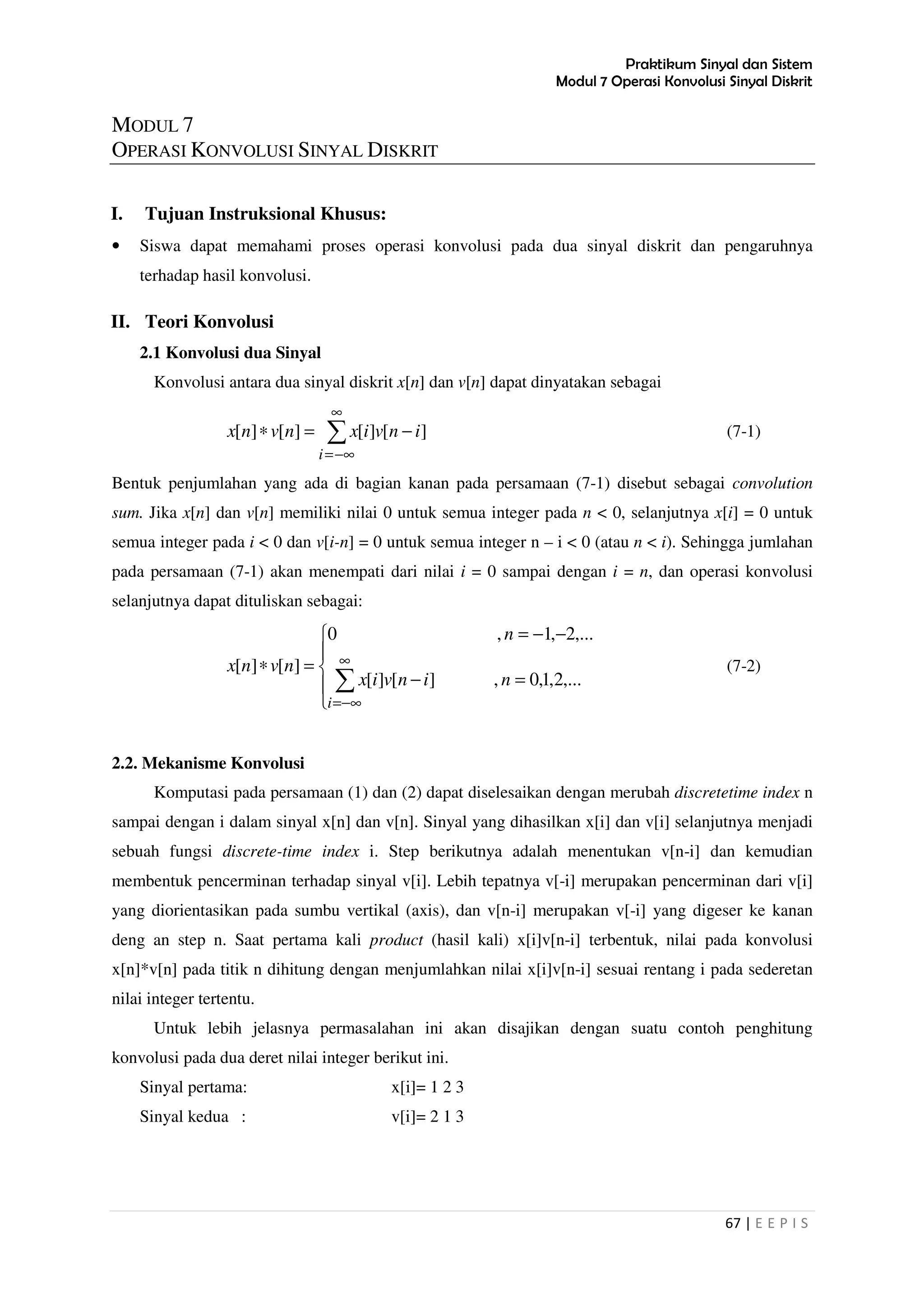 Praktikum Sinyal dan Sistem
Modul 7 Operasi Konvolusi Sinyal Diskrit
67 | E E P I S
MODUL 7
OPERASI KONVOLUSI SINYAL DISKRIT
I. Tujuan Instruksional Khusus:
• Siswa dapat memahami proses operasi konvolusi pada dua sinyal diskrit dan pengaruhnya
terhadap hasil konvolusi.
II. Teori Konvolusi
2.1 Konvolusi dua Sinyal
Konvolusi antara dua sinyal diskrit x[n] dan v[n] dapat dinyatakan sebagai
∑
∞
−∞=
−=∗
i
invixnvnx ][][][][ (7-1)
Bentuk penjumlahan yang ada di bagian kanan pada persamaan (7-1) disebut sebagai convolution
sum. Jika x[n] dan v[n] memiliki nilai 0 untuk semua integer pada n < 0, selanjutnya x[i] = 0 untuk
semua integer pada i < 0 dan v[i-n] = 0 untuk semua integer n – i < 0 (atau n < i). Sehingga jumlahan
pada persamaan (7-1) akan menempati dari nilai i = 0 sampai dengan i = n, dan operasi konvolusi
selanjutnya dapat dituliskan sebagai:





=−
−−=
=∗
∑
∞
−∞=i
ninvix
n
nvnx
,...2,1,0,][][
,...2,1,0
][][ (7-2)
2.2. Mekanisme Konvolusi
Komputasi pada persamaan (1) dan (2) dapat diselesaikan dengan merubah discretetime index n
sampai dengan i dalam sinyal x[n] dan v[n]. Sinyal yang dihasilkan x[i] dan v[i] selanjutnya menjadi
sebuah fungsi discrete-time index i. Step berikutnya adalah menentukan v[n-i] dan kemudian
membentuk pencerminan terhadap sinyal v[i]. Lebih tepatnya v[-i] merupakan pencerminan dari v[i]
yang diorientasikan pada sumbu vertikal (axis), dan v[n-i] merupakan v[-i] yang digeser ke kanan
deng an step n. Saat pertama kali product (hasil kali) x[i]v[n-i] terbentuk, nilai pada konvolusi
x[n]*v[n] pada titik n dihitung dengan menjumlahkan nilai x[i]v[n-i] sesuai rentang i pada sederetan
nilai integer tertentu.
Untuk lebih jelasnya permasalahan ini akan disajikan dengan suatu contoh penghitung
konvolusi pada dua deret nilai integer berikut ini.
Sinyal pertama: x[i]= 1 2 3
Sinyal kedua : v[i]= 2 1 3
 