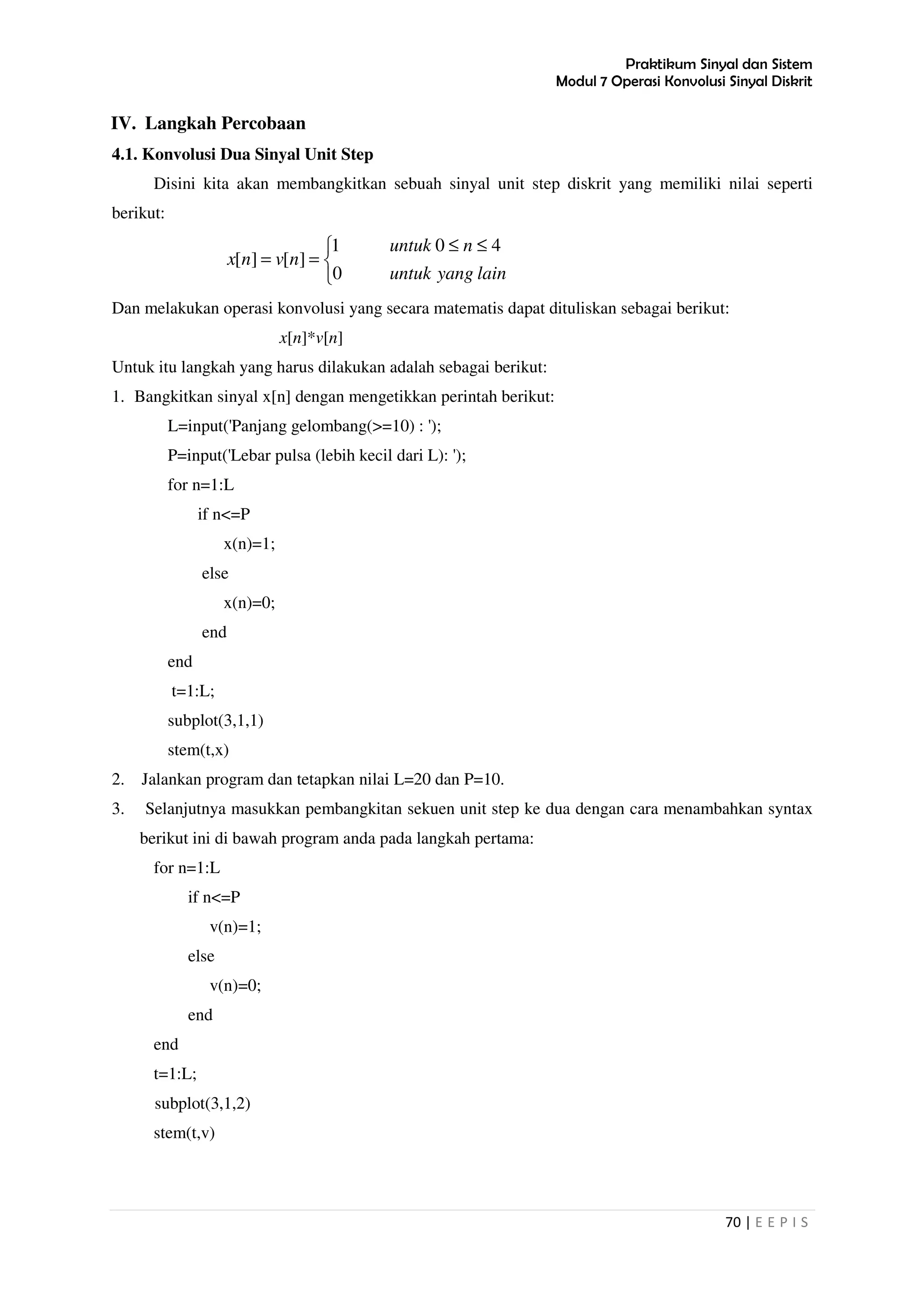 Praktikum Sinyal dan Sistem
Modul 7 Operasi Konvolusi Sinyal Diskrit
70 | E E P I S
IV. Langkah Percobaan
4.1. Konvolusi Dua Sinyal Unit Step
Disini kita akan membangkitkan sebuah sinyal unit step diskrit yang memiliki nilai seperti
berikut:


 ≤≤
==
lainyanguntuk
nuntuk
nvnx
0
401
][][
Dan melakukan operasi konvolusi yang secara matematis dapat dituliskan sebagai berikut:
x[n]*v[n]
Untuk itu langkah yang harus dilakukan adalah sebagai berikut:
1. Bangkitkan sinyal x[n] dengan mengetikkan perintah berikut:
L=input('Panjang gelombang(>=10) : ');
P=input('Lebar pulsa (lebih kecil dari L): ');
for n=1:L
if n<=P
x(n)=1;
else
x(n)=0;
end
end
t=1:L;
subplot(3,1,1)
stem(t,x)
2. Jalankan program dan tetapkan nilai L=20 dan P=10.
3. Selanjutnya masukkan pembangkitan sekuen unit step ke dua dengan cara menambahkan syntax
berikut ini di bawah program anda pada langkah pertama:
for n=1:L
if n<=P
v(n)=1;
else
v(n)=0;
end
end
t=1:L;
subplot(3,1,2)
stem(t,v)
 