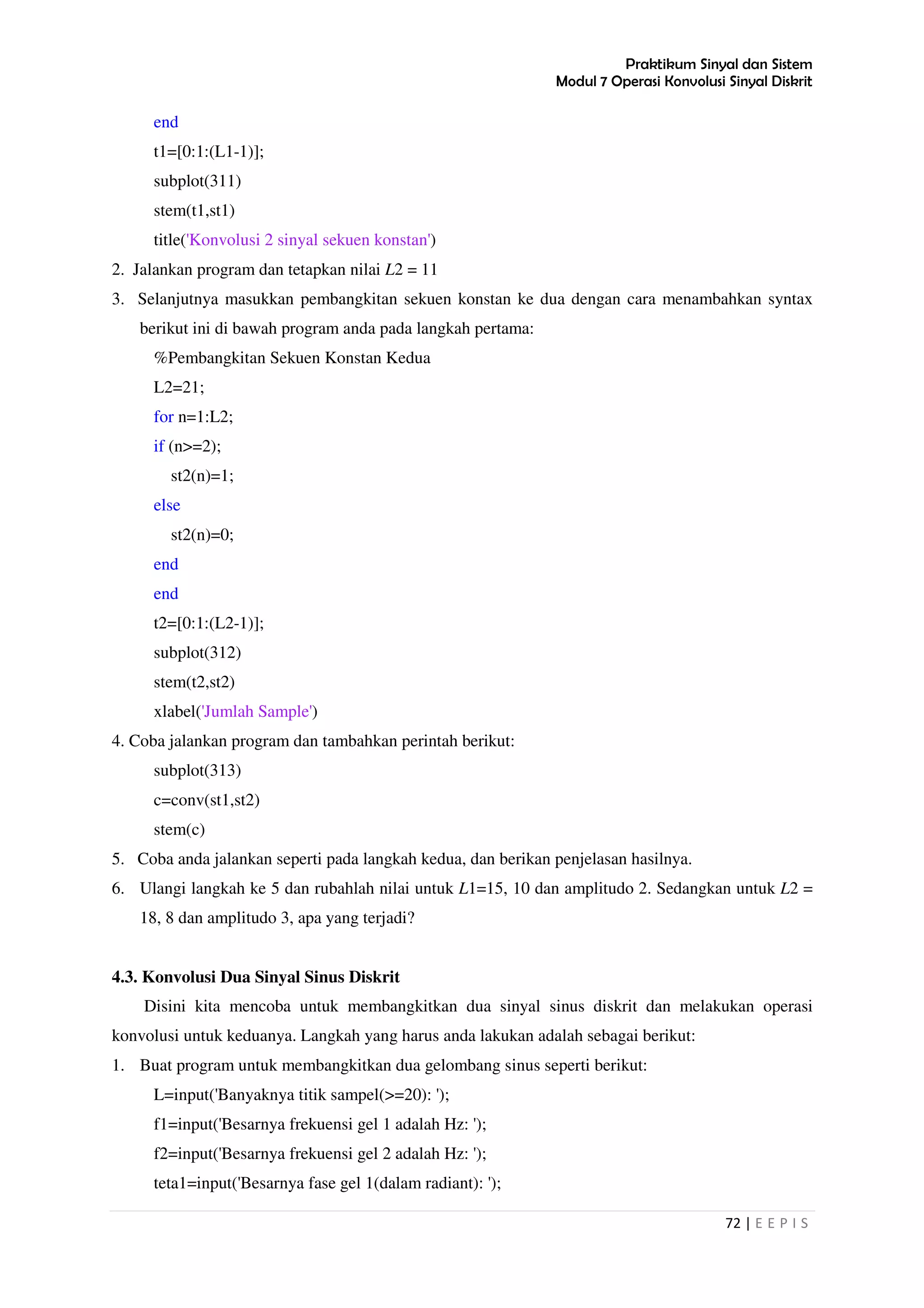 Praktikum Sinyal dan Sistem
Modul 7 Operasi Konvolusi Sinyal Diskrit
72 | E E P I S
end
t1=[0:1:(L1-1)];
subplot(311)
stem(t1,st1)
title('Konvolusi 2 sinyal sekuen konstan')
2. Jalankan program dan tetapkan nilai L2 = 11
3. Selanjutnya masukkan pembangkitan sekuen konstan ke dua dengan cara menambahkan syntax
berikut ini di bawah program anda pada langkah pertama:
%Pembangkitan Sekuen Konstan Kedua
L2=21;
for n=1:L2;
if (n>=2);
st2(n)=1;
else
st2(n)=0;
end
end
t2=[0:1:(L2-1)];
subplot(312)
stem(t2,st2)
xlabel('Jumlah Sample')
4. Coba jalankan program dan tambahkan perintah berikut:
subplot(313)
c=conv(st1,st2)
stem(c)
5. Coba anda jalankan seperti pada langkah kedua, dan berikan penjelasan hasilnya.
6. Ulangi langkah ke 5 dan rubahlah nilai untuk L1=15, 10 dan amplitudo 2. Sedangkan untuk L2 =
18, 8 dan amplitudo 3, apa yang terjadi?
4.3. Konvolusi Dua Sinyal Sinus Diskrit
Disini kita mencoba untuk membangkitkan dua sinyal sinus diskrit dan melakukan operasi
konvolusi untuk keduanya. Langkah yang harus anda lakukan adalah sebagai berikut:
1. Buat program untuk membangkitkan dua gelombang sinus seperti berikut:
L=input('Banyaknya titik sampel(>=20): ');
f1=input('Besarnya frekuensi gel 1 adalah Hz: ');
f2=input('Besarnya frekuensi gel 2 adalah Hz: ');
teta1=input('Besarnya fase gel 1(dalam radiant): ');
 