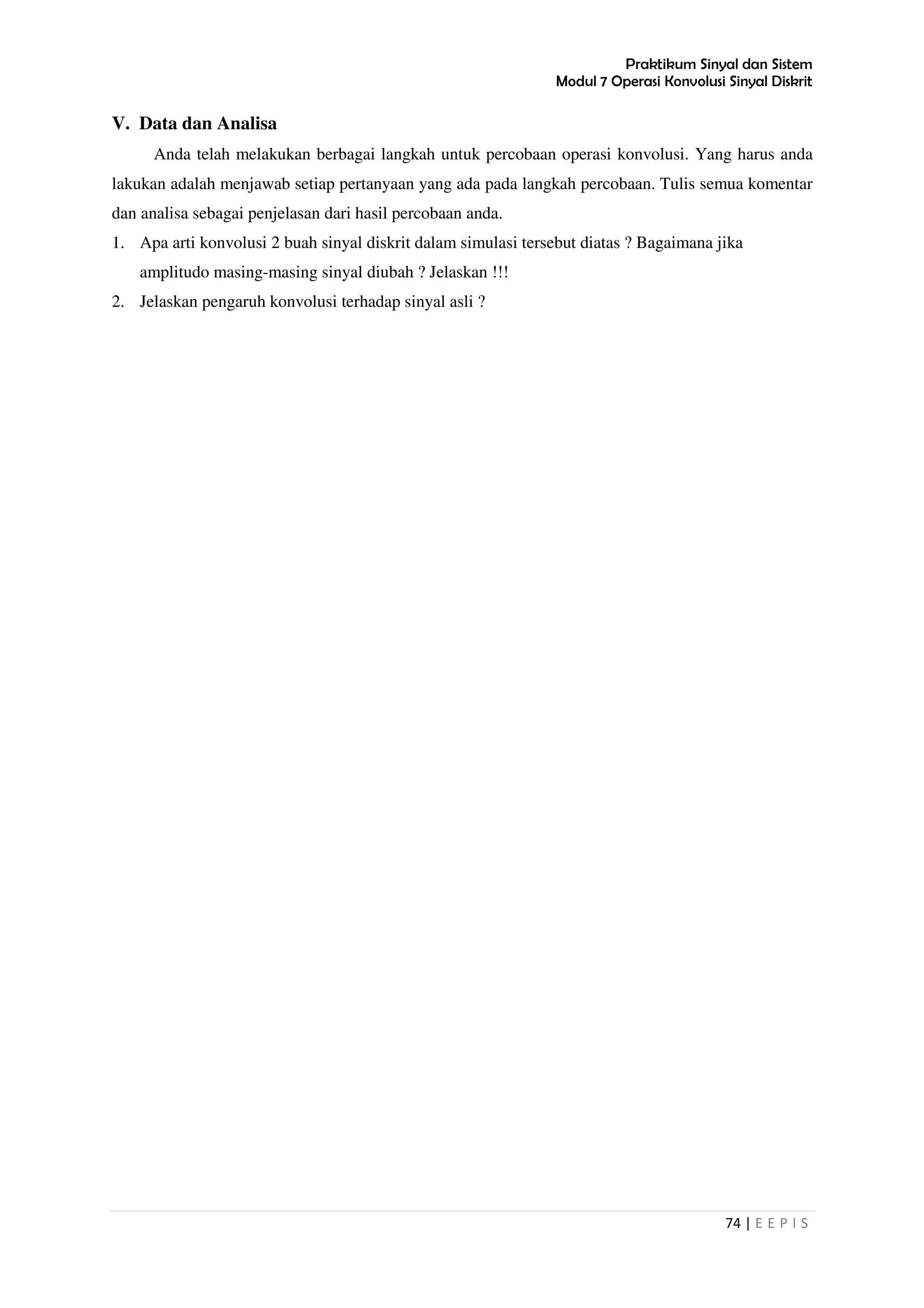 Praktikum Sinyal dan Sistem
Modul 7 Operasi Konvolusi Sinyal Diskrit
74 | E E P I S
V. Data dan Analisa
Anda telah melakukan berbagai langkah untuk percobaan operasi konvolusi. Yang harus anda
lakukan adalah menjawab setiap pertanyaan yang ada pada langkah percobaan. Tulis semua komentar
dan analisa sebagai penjelasan dari hasil percobaan anda.
1. Apa arti konvolusi 2 buah sinyal diskrit dalam simulasi tersebut diatas ? Bagaimana jika
amplitudo masing-masing sinyal diubah ? Jelaskan !!!
2. Jelaskan pengaruh konvolusi terhadap sinyal asli ?
 
