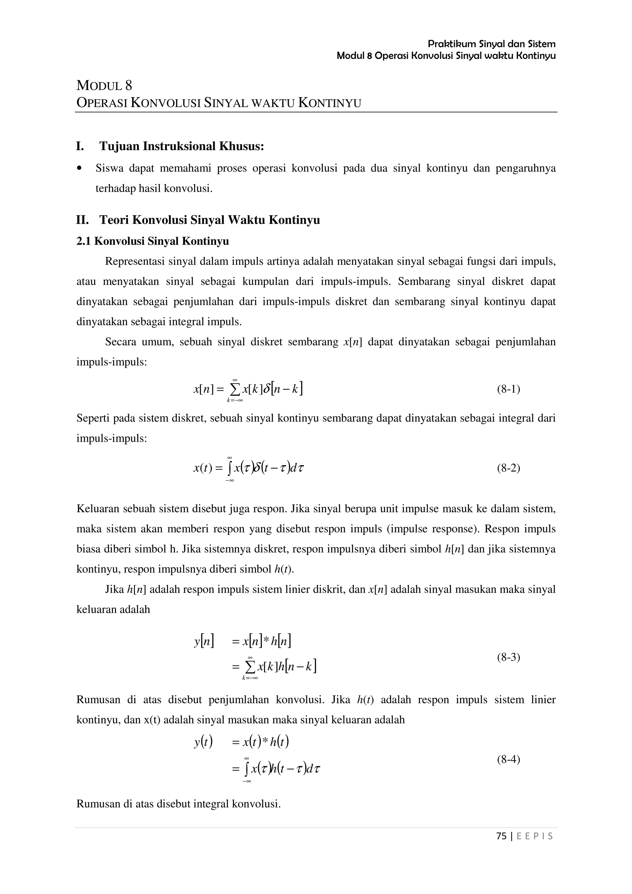 Praktikum Sinyal dan Sistem
Modul 8 Operasi Konvolusi Sinyal waktu Kontinyu
75 | E E P I S
MODUL 8
OPERASI KONVOLUSI SINYAL WAKTU KONTINYU
I. Tujuan Instruksional Khusus:
• Siswa dapat memahami proses operasi konvolusi pada dua sinyal kontinyu dan pengaruhnya
terhadap hasil konvolusi.
II. Teori Konvolusi Sinyal Waktu Kontinyu
2.1 Konvolusi Sinyal Kontinyu
Representasi sinyal dalam impuls artinya adalah menyatakan sinyal sebagai fungsi dari impuls,
atau menyatakan sinyal sebagai kumpulan dari impuls-impuls. Sembarang sinyal diskret dapat
dinyatakan sebagai penjumlahan dari impuls-impuls diskret dan sembarang sinyal kontinyu dapat
dinyatakan sebagai integral impuls.
Secara umum, sebuah sinyal diskret sembarang x[n] dapat dinyatakan sebagai penjumlahan
impuls-impuls:
[ ]∑
∞
−∞=
−=
k
knkxnx δ][][ (8-1)
Seperti pada sistem diskret, sebuah sinyal kontinyu sembarang dapat dinyatakan sebagai integral dari
impuls-impuls:
( ) ( ) ττδτ dtxtx −= ∫
∞
∞−
)( (8-2)
Keluaran sebuah sistem disebut juga respon. Jika sinyal berupa unit impulse masuk ke dalam sistem,
maka sistem akan memberi respon yang disebut respon impuls (impulse response). Respon impuls
biasa diberi simbol h. Jika sistemnya diskret, respon impulsnya diberi simbol h[n] dan jika sistemnya
kontinyu, respon impulsnya diberi simbol h(t).
Jika h[n] adalah respon impuls sistem linier diskrit, dan x[n] adalah sinyal masukan maka sinyal
keluaran adalah
[ ] [ ] [ ]
[ ]∑
∞
−∞=
−=
=
k
knhkx
nhnxny
][
*
(8-3)
Rumusan di atas disebut penjumlahan konvolusi. Jika h(t) adalah respon impuls sistem linier
kontinyu, dan x(t) adalah sinyal masukan maka sinyal keluaran adalah
( ) ( ) ( )
( ) ( ) τττ dthx
thtxty
−=
=
∫
∞
∞−
*
(8-4)
Rumusan di atas disebut integral konvolusi.
 
