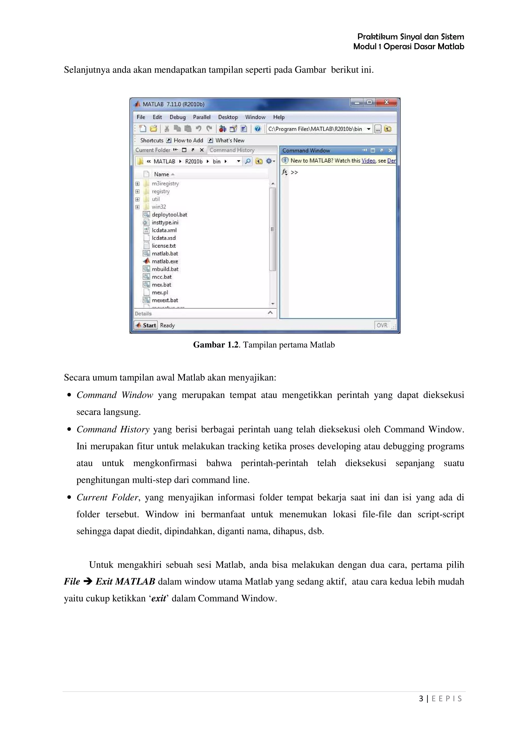 Praktikum Sinyal dan Sistem
Modul 1 Operasi Dasar Matlab
3 | E E P I S
Selanjutnya anda akan mendapatkan tampilan seperti pada Gambar berikut ini.
Gambar 1.2. Tampilan pertama Matlab
Secara umum tampilan awal Matlab akan menyajikan:
• Command Window yang merupakan tempat atau mengetikkan perintah yang dapat dieksekusi
secara langsung.
• Command History yang berisi berbagai perintah uang telah dieksekusi oleh Command Window.
Ini merupakan fitur untuk melakukan tracking ketika proses developing atau debugging programs
atau untuk mengkonfirmasi bahwa perintah-perintah telah dieksekusi sepanjang suatu
penghitungan multi-step dari command line.
• Current Folder, yang menyajikan informasi folder tempat bekarja saat ini dan isi yang ada di
folder tersebut. Window ini bermanfaat untuk menemukan lokasi file-file dan script-script
sehingga dapat diedit, dipindahkan, diganti nama, dihapus, dsb.
Untuk mengakhiri sebuah sesi Matlab, anda bisa melakukan dengan dua cara, pertama pilih
File Exit MATLAB dalam window utama Matlab yang sedang aktif, atau cara kedua lebih mudah
yaitu cukup ketikkan ‘exit’ dalam Command Window.
 