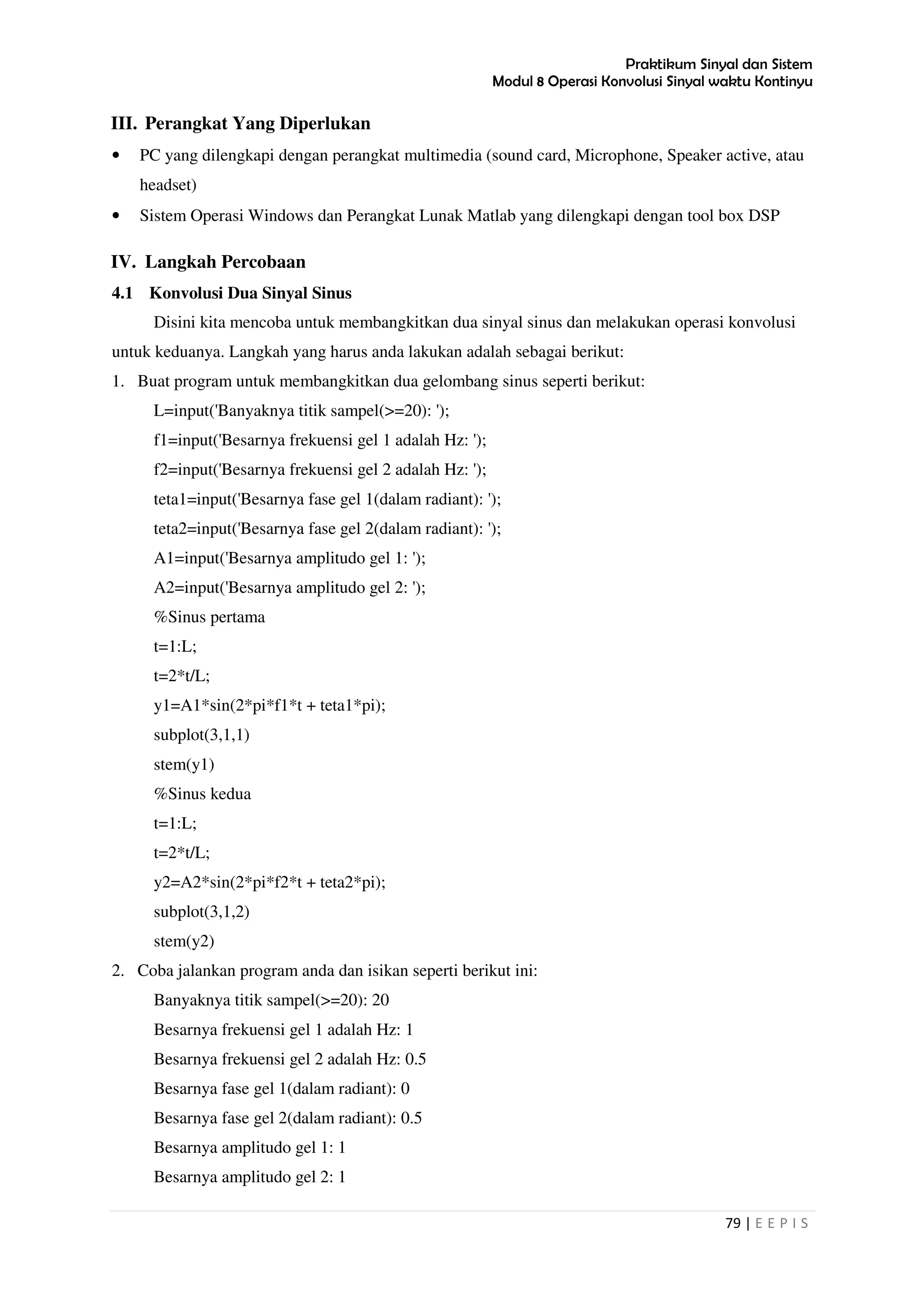 Praktikum Sinyal dan Sistem
Modul 8 Operasi Konvolusi Sinyal waktu Kontinyu
79 | E E P I S
III. Perangkat Yang Diperlukan
• PC yang dilengkapi dengan perangkat multimedia (sound card, Microphone, Speaker active, atau
headset)
• Sistem Operasi Windows dan Perangkat Lunak Matlab yang dilengkapi dengan tool box DSP
IV. Langkah Percobaan
4.1 Konvolusi Dua Sinyal Sinus
Disini kita mencoba untuk membangkitkan dua sinyal sinus dan melakukan operasi konvolusi
untuk keduanya. Langkah yang harus anda lakukan adalah sebagai berikut:
1. Buat program untuk membangkitkan dua gelombang sinus seperti berikut:
L=input('Banyaknya titik sampel(>=20): ');
f1=input('Besarnya frekuensi gel 1 adalah Hz: ');
f2=input('Besarnya frekuensi gel 2 adalah Hz: ');
teta1=input('Besarnya fase gel 1(dalam radiant): ');
teta2=input('Besarnya fase gel 2(dalam radiant): ');
A1=input('Besarnya amplitudo gel 1: ');
A2=input('Besarnya amplitudo gel 2: ');
%Sinus pertama
t=1:L;
t=2*t/L;
y1=A1*sin(2*pi*f1*t + teta1*pi);
subplot(3,1,1)
stem(y1)
%Sinus kedua
t=1:L;
t=2*t/L;
y2=A2*sin(2*pi*f2*t + teta2*pi);
subplot(3,1,2)
stem(y2)
2. Coba jalankan program anda dan isikan seperti berikut ini:
Banyaknya titik sampel(>=20): 20
Besarnya frekuensi gel 1 adalah Hz: 1
Besarnya frekuensi gel 2 adalah Hz: 0.5
Besarnya fase gel 1(dalam radiant): 0
Besarnya fase gel 2(dalam radiant): 0.5
Besarnya amplitudo gel 1: 1
Besarnya amplitudo gel 2: 1
 