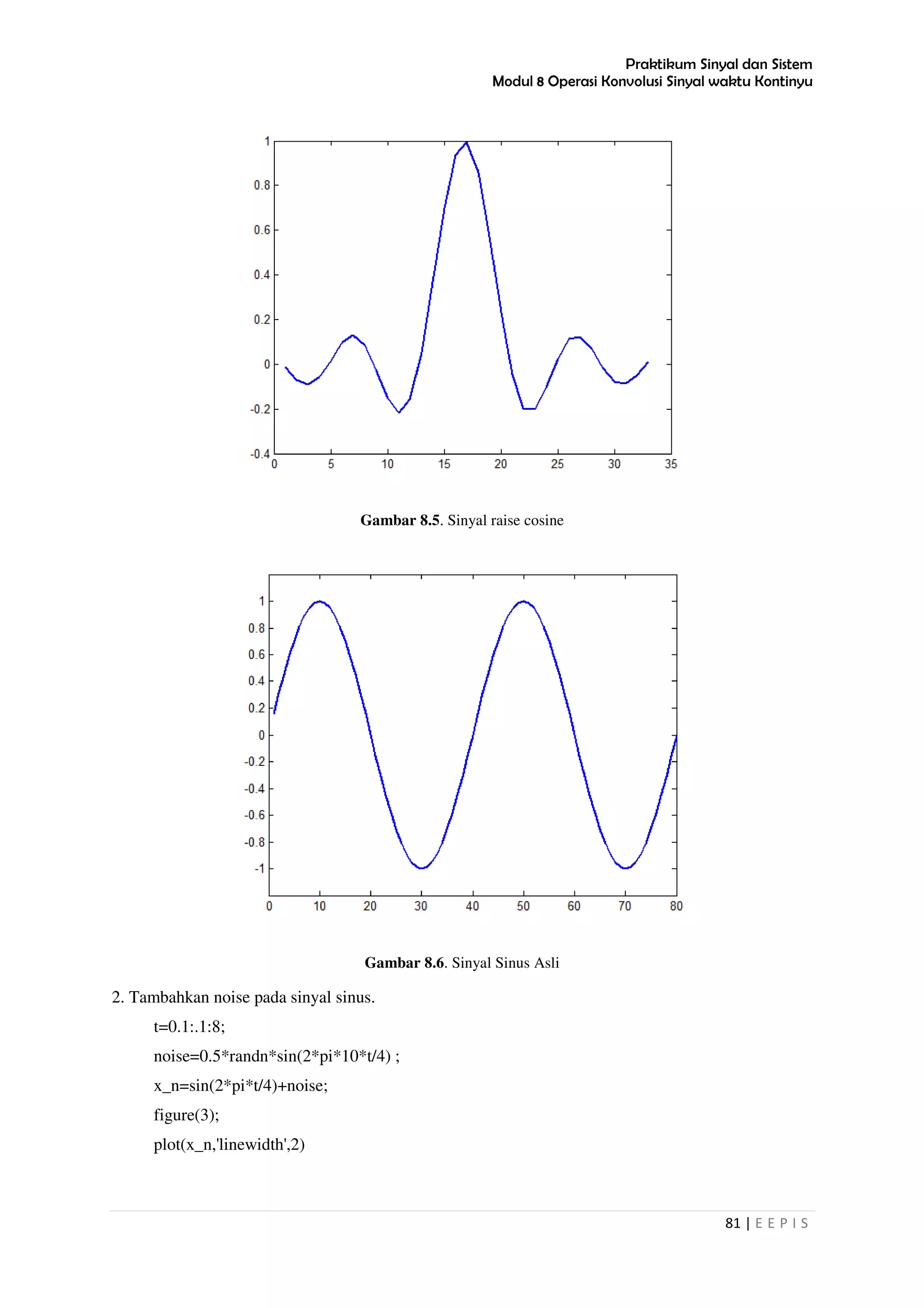 Praktikum Sinyal dan Sistem
Modul 8 Operasi Konvolusi Sinyal waktu Kontinyu
81 | E E P I S
Gambar 8.5. Sinyal raise cosine
Gambar 8.6. Sinyal Sinus Asli
2. Tambahkan noise pada sinyal sinus.
t=0.1:.1:8;
noise=0.5*randn*sin(2*pi*10*t/4) ;
x_n=sin(2*pi*t/4)+noise;
figure(3);
plot(x_n,'linewidth',2)
 