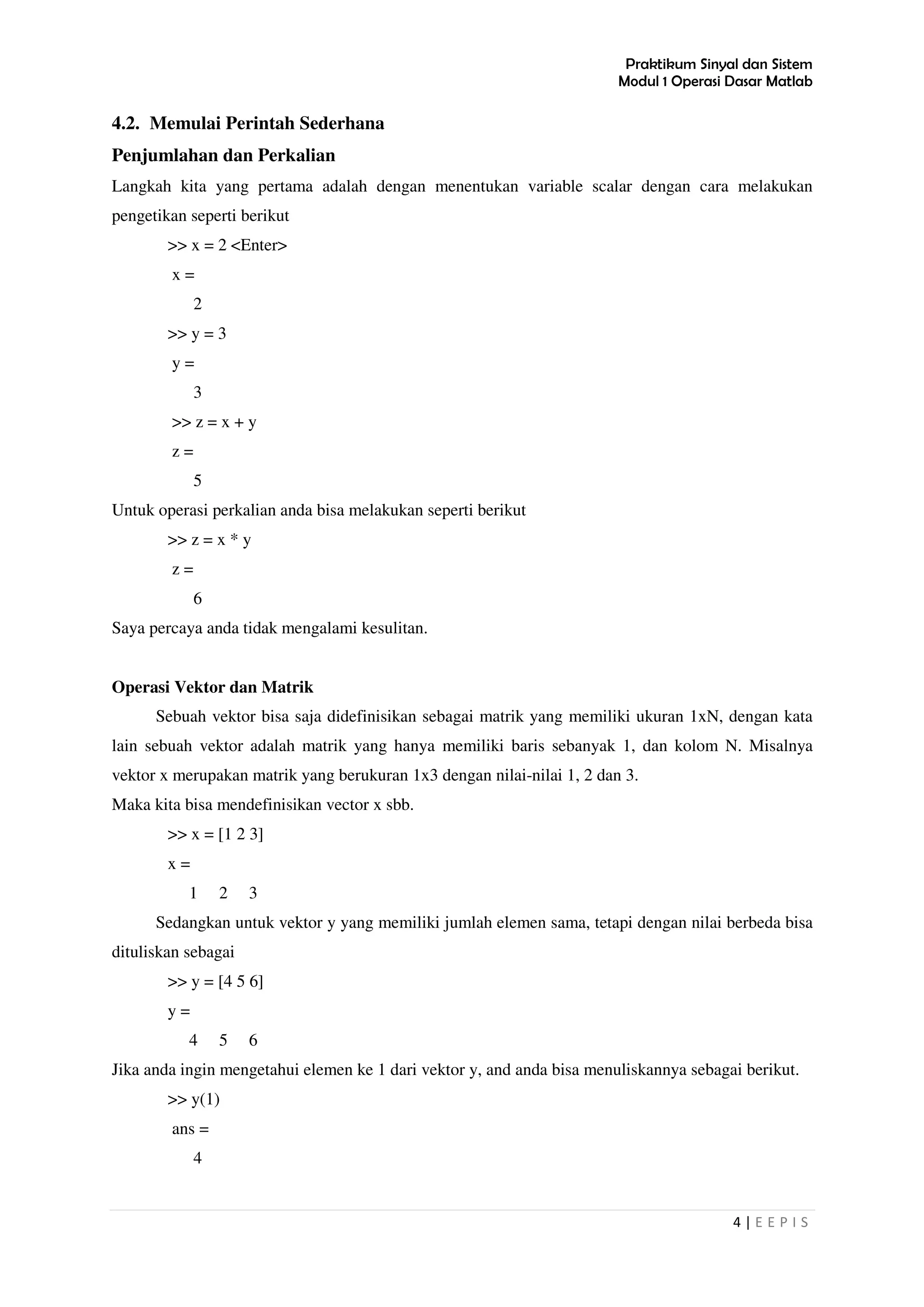 Praktikum Sinyal dan Sistem
Modul 1 Operasi Dasar Matlab
4 | E E P I S
4.2. Memulai Perintah Sederhana
Penjumlahan dan Perkalian
Langkah kita yang pertama adalah dengan menentukan variable scalar dengan cara melakukan
pengetikan seperti berikut
>> x = 2 <Enter>
x =
2
>> y = 3
y =
3
>> z = x + y
z =
5
Untuk operasi perkalian anda bisa melakukan seperti berikut
>> z = x * y
z =
6
Saya percaya anda tidak mengalami kesulitan.
Operasi Vektor dan Matrik
Sebuah vektor bisa saja didefinisikan sebagai matrik yang memiliki ukuran 1xN, dengan kata
lain sebuah vektor adalah matrik yang hanya memiliki baris sebanyak 1, dan kolom N. Misalnya
vektor x merupakan matrik yang berukuran 1x3 dengan nilai-nilai 1, 2 dan 3.
Maka kita bisa mendefinisikan vector x sbb.
>> x = [1 2 3]
x =
1 2 3
Sedangkan untuk vektor y yang memiliki jumlah elemen sama, tetapi dengan nilai berbeda bisa
dituliskan sebagai
>> y = [4 5 6]
y =
4 5 6
Jika anda ingin mengetahui elemen ke 1 dari vektor y, and anda bisa menuliskannya sebagai berikut.
>> y(1)
ans =
4
 