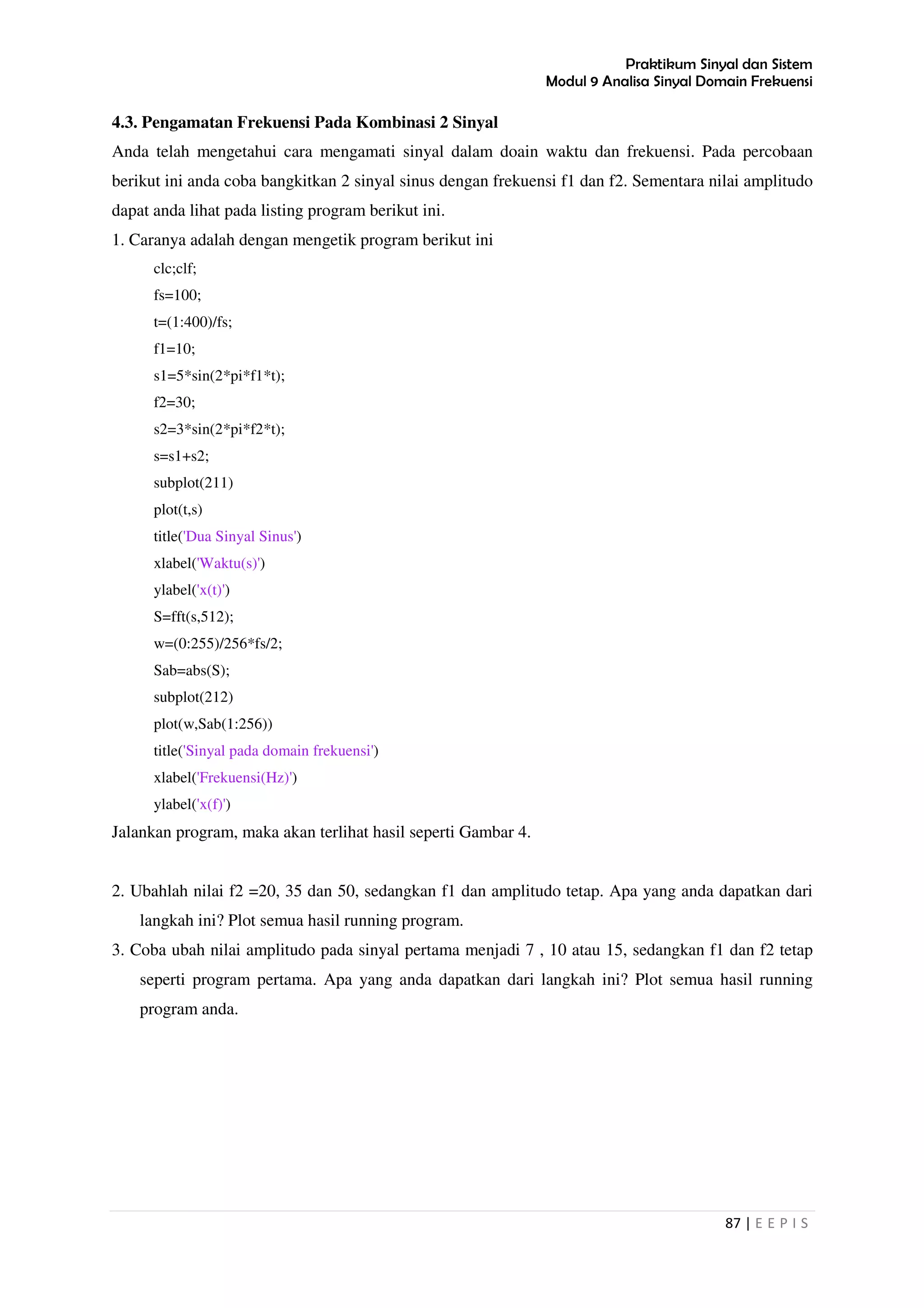 Praktikum Sinyal dan Sistem
Modul 9 Analisa Sinyal Domain Frekuensi
87 | E E P I S
4.3. Pengamatan Frekuensi Pada Kombinasi 2 Sinyal
Anda telah mengetahui cara mengamati sinyal dalam doain waktu dan frekuensi. Pada percobaan
berikut ini anda coba bangkitkan 2 sinyal sinus dengan frekuensi f1 dan f2. Sementara nilai amplitudo
dapat anda lihat pada listing program berikut ini.
1. Caranya adalah dengan mengetik program berikut ini
clc;clf;
fs=100;
t=(1:400)/fs;
f1=10;
s1=5*sin(2*pi*f1*t);
f2=30;
s2=3*sin(2*pi*f2*t);
s=s1+s2;
subplot(211)
plot(t,s)
title('Dua Sinyal Sinus')
xlabel('Waktu(s)')
ylabel('x(t)')
S=fft(s,512);
w=(0:255)/256*fs/2;
Sab=abs(S);
subplot(212)
plot(w,Sab(1:256))
title('Sinyal pada domain frekuensi')
xlabel('Frekuensi(Hz)')
ylabel('x(f)')
Jalankan program, maka akan terlihat hasil seperti Gambar 4.
2. Ubahlah nilai f2 =20, 35 dan 50, sedangkan f1 dan amplitudo tetap. Apa yang anda dapatkan dari
langkah ini? Plot semua hasil running program.
3. Coba ubah nilai amplitudo pada sinyal pertama menjadi 7 , 10 atau 15, sedangkan f1 dan f2 tetap
seperti program pertama. Apa yang anda dapatkan dari langkah ini? Plot semua hasil running
program anda.
 