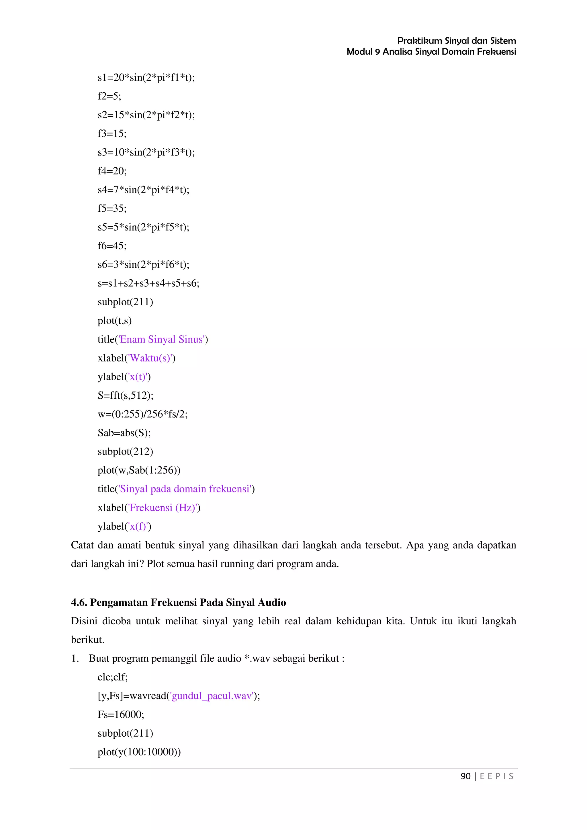 Praktikum Sinyal dan Sistem
Modul 9 Analisa Sinyal Domain Frekuensi
90 | E E P I S
s1=20*sin(2*pi*f1*t);
f2=5;
s2=15*sin(2*pi*f2*t);
f3=15;
s3=10*sin(2*pi*f3*t);
f4=20;
s4=7*sin(2*pi*f4*t);
f5=35;
s5=5*sin(2*pi*f5*t);
f6=45;
s6=3*sin(2*pi*f6*t);
s=s1+s2+s3+s4+s5+s6;
subplot(211)
plot(t,s)
title('Enam Sinyal Sinus')
xlabel('Waktu(s)')
ylabel('x(t)')
S=fft(s,512);
w=(0:255)/256*fs/2;
Sab=abs(S);
subplot(212)
plot(w,Sab(1:256))
title('Sinyal pada domain frekuensi')
xlabel('Frekuensi (Hz)')
ylabel('x(f)')
Catat dan amati bentuk sinyal yang dihasilkan dari langkah anda tersebut. Apa yang anda dapatkan
dari langkah ini? Plot semua hasil running dari program anda.
4.6. Pengamatan Frekuensi Pada Sinyal Audio
Disini dicoba untuk melihat sinyal yang lebih real dalam kehidupan kita. Untuk itu ikuti langkah
berikut.
1. Buat program pemanggil file audio *.wav sebagai berikut :
clc;clf;
[y,Fs]=wavread('gundul_pacul.wav');
Fs=16000;
subplot(211)
plot(y(100:10000))
 