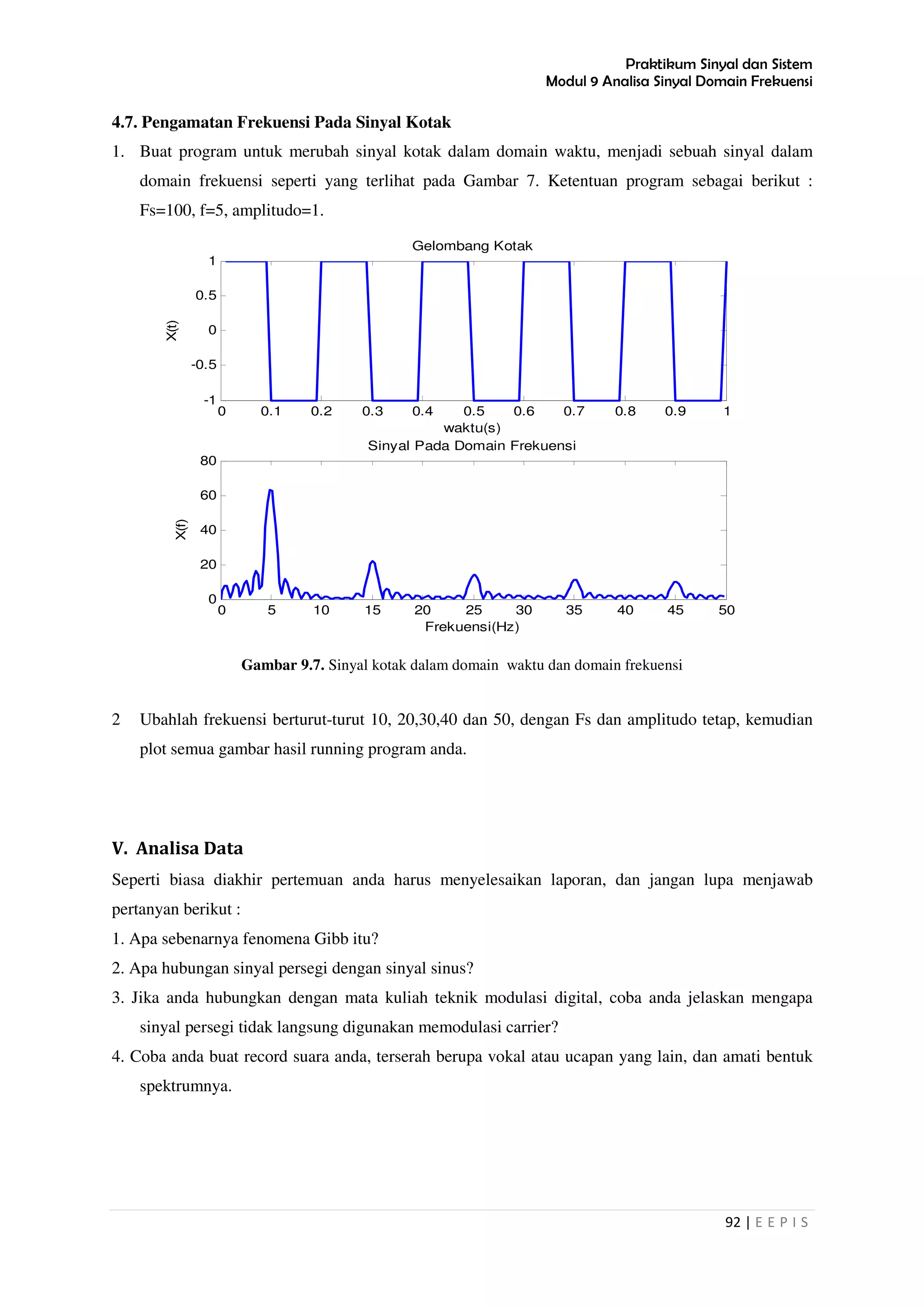 Praktikum Sinyal dan Sistem
Modul 9 Analisa Sinyal Domain Frekuensi
92 | E E P I S
4.7. Pengamatan Frekuensi Pada Sinyal Kotak
1. Buat program untuk merubah sinyal kotak dalam domain waktu, menjadi sebuah sinyal dalam
domain frekuensi seperti yang terlihat pada Gambar 7. Ketentuan program sebagai berikut :
Fs=100, f=5, amplitudo=1.
Gambar 9.7. Sinyal kotak dalam domain waktu dan domain frekuensi
2 Ubahlah frekuensi berturut-turut 10, 20,30,40 dan 50, dengan Fs dan amplitudo tetap, kemudian
plot semua gambar hasil running program anda.
V. Analisa Data
Seperti biasa diakhir pertemuan anda harus menyelesaikan laporan, dan jangan lupa menjawab
pertanyan berikut :
1. Apa sebenarnya fenomena Gibb itu?
2. Apa hubungan sinyal persegi dengan sinyal sinus?
3. Jika anda hubungkan dengan mata kuliah teknik modulasi digital, coba anda jelaskan mengapa
sinyal persegi tidak langsung digunakan memodulasi carrier?
4. Coba anda buat record suara anda, terserah berupa vokal atau ucapan yang lain, dan amati bentuk
spektrumnya.
0 0.1 0.2 0.3 0.4 0.5 0.6 0.7 0.8 0.9 1
-1
-0.5
0
0.5
1
Gelombang Kotak
waktu(s)
X(t)
0 5 10 15 20 25 30 35 40 45 50
0
20
40
60
80
Frekuensi(Hz)
X(f)
Sinyal Pada Domain Frekuensi
 