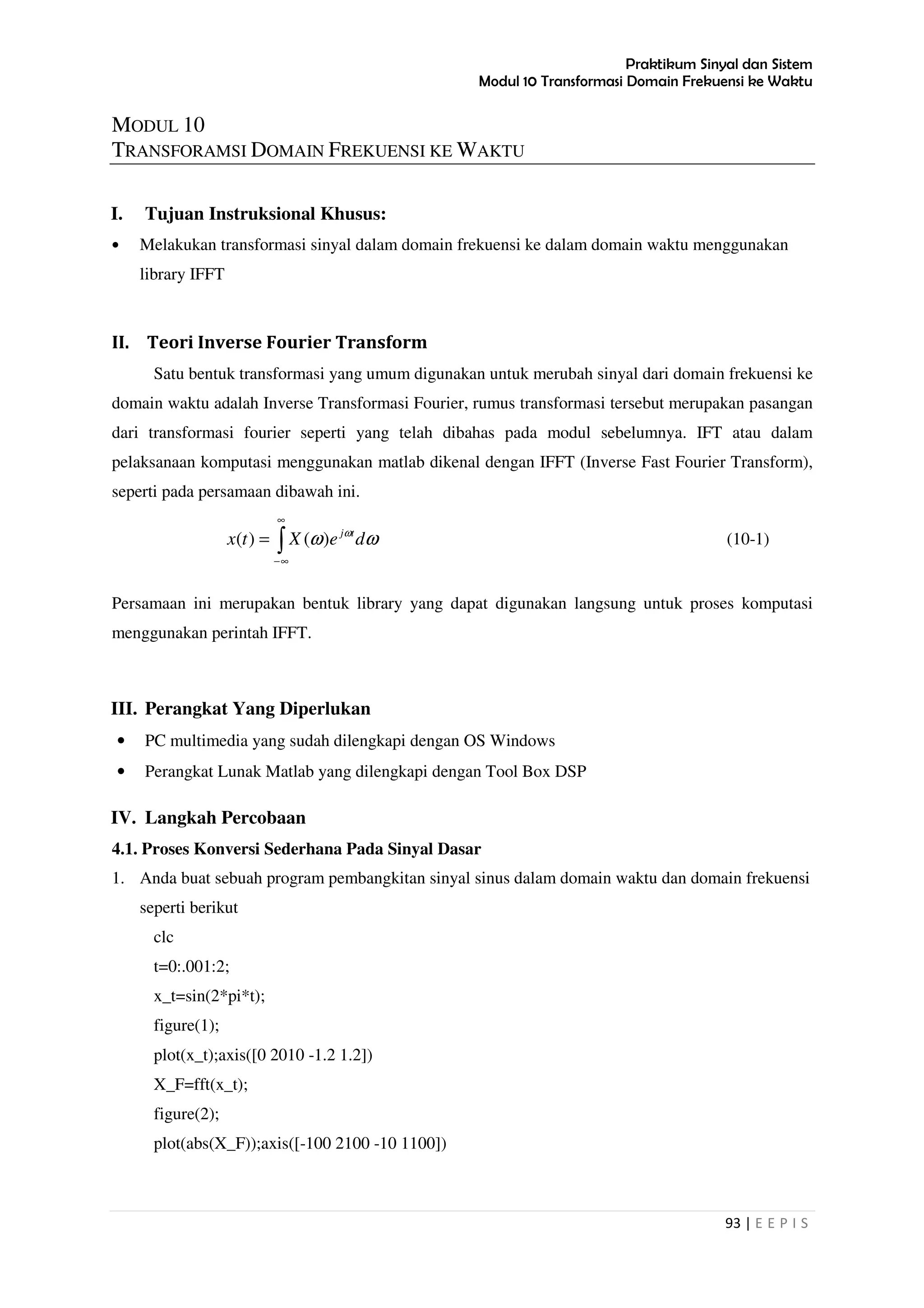 Praktikum Sinyal dan Sistem
Modul 10 Transformasi Domain Frekuensi ke Waktu
93 | E E P I S
MODUL 10
TRANSFORAMSI DOMAIN FREKUENSI KE WAKTU
I. Tujuan Instruksional Khusus:
• Melakukan transformasi sinyal dalam domain frekuensi ke dalam domain waktu menggunakan
library IFFT
II. Teori Inverse Fourier Transform
Satu bentuk transformasi yang umum digunakan untuk merubah sinyal dari domain frekuensi ke
domain waktu adalah Inverse Transformasi Fourier, rumus transformasi tersebut merupakan pasangan
dari transformasi fourier seperti yang telah dibahas pada modul sebelumnya. IFT atau dalam
pelaksanaan komputasi menggunakan matlab dikenal dengan IFFT (Inverse Fast Fourier Transform),
seperti pada persamaan dibawah ini.
∫
∞
∞−
= ωω ω
deXtx tj
)()( (10-1)
Persamaan ini merupakan bentuk library yang dapat digunakan langsung untuk proses komputasi
menggunakan perintah IFFT.
III. Perangkat Yang Diperlukan
• PC multimedia yang sudah dilengkapi dengan OS Windows
• Perangkat Lunak Matlab yang dilengkapi dengan Tool Box DSP
IV. Langkah Percobaan
4.1. Proses Konversi Sederhana Pada Sinyal Dasar
1. Anda buat sebuah program pembangkitan sinyal sinus dalam domain waktu dan domain frekuensi
seperti berikut
clc
t=0:.001:2;
x_t=sin(2*pi*t);
figure(1);
plot(x_t);axis([0 2010 -1.2 1.2])
X_F=fft(x_t);
figure(2);
plot(abs(X_F));axis([-100 2100 -10 1100])
 