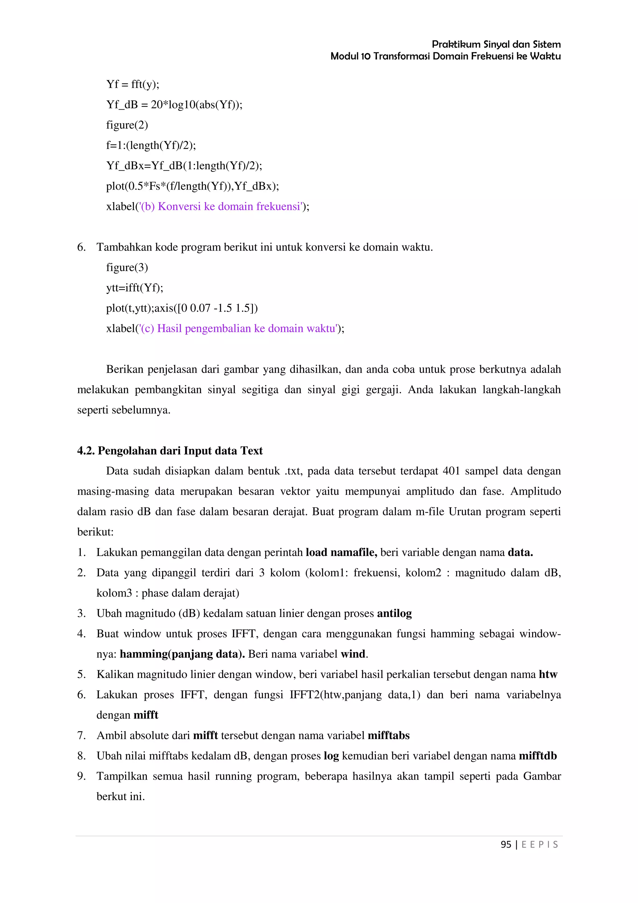 Praktikum Sinyal dan Sistem
Modul 10 Transformasi Domain Frekuensi ke Waktu
95 | E E P I S
Yf = fft(y);
Yf_dB = 20*log10(abs(Yf));
figure(2)
f=1:(length(Yf)/2);
Yf_dBx=Yf_dB(1:length(Yf)/2);
plot(0.5*Fs*(f/length(Yf)),Yf_dBx);
xlabel('(b) Konversi ke domain frekuensi');
6. Tambahkan kode program berikut ini untuk konversi ke domain waktu.
figure(3)
ytt=ifft(Yf);
plot(t,ytt);axis([0 0.07 -1.5 1.5])
xlabel('(c) Hasil pengembalian ke domain waktu');
Berikan penjelasan dari gambar yang dihasilkan, dan anda coba untuk prose berkutnya adalah
melakukan pembangkitan sinyal segitiga dan sinyal gigi gergaji. Anda lakukan langkah-langkah
seperti sebelumnya.
4.2. Pengolahan dari Input data Text
Data sudah disiapkan dalam bentuk .txt, pada data tersebut terdapat 401 sampel data dengan
masing-masing data merupakan besaran vektor yaitu mempunyai amplitudo dan fase. Amplitudo
dalam rasio dB dan fase dalam besaran derajat. Buat program dalam m-file Urutan program seperti
berikut:
1. Lakukan pemanggilan data dengan perintah load namafile, beri variable dengan nama data.
2. Data yang dipanggil terdiri dari 3 kolom (kolom1: frekuensi, kolom2 : magnitudo dalam dB,
kolom3 : phase dalam derajat)
3. Ubah magnitudo (dB) kedalam satuan linier dengan proses antilog
4. Buat window untuk proses IFFT, dengan cara menggunakan fungsi hamming sebagai window-
nya: hamming(panjang data). Beri nama variabel wind.
5. Kalikan magnitudo linier dengan window, beri variabel hasil perkalian tersebut dengan nama htw
6. Lakukan proses IFFT, dengan fungsi IFFT2(htw,panjang data,1) dan beri nama variabelnya
dengan mifft
7. Ambil absolute dari mifft tersebut dengan nama variabel mifftabs
8. Ubah nilai mifftabs kedalam dB, dengan proses log kemudian beri variabel dengan nama mifftdb
9. Tampilkan semua hasil running program, beberapa hasilnya akan tampil seperti pada Gambar
berkut ini.
 
