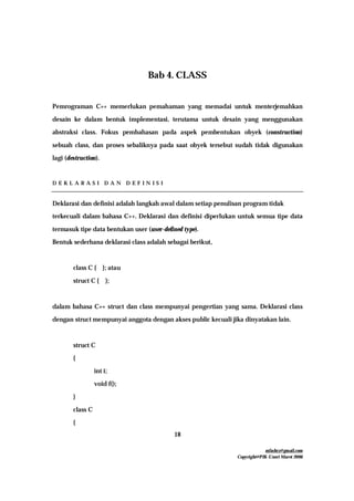 mfachrz@gmail.com
Copyright@PIK-Unsri Maret 2006
18
Bab 4. CLASS
Pemrograman C++ memerlukan pemahaman yang memadai untuk menterjemahkan
desain ke dalam bentuk implementasi, terutama untuk desain yang menggunakan
abstraksi class. Fokus pembahasan pada aspek pembentukan obyek (construction)
sebuah class, dan proses sebaliknya pada saat obyek tersebut sudah tidak digunakan
lagi (destruction).
D E K L A R A S I D A N D E F I N I S I
Deklarasi dan definisi adalah langkah awal dalam setiap penulisan program tidak
terkecuali dalam bahasa C++. Deklarasi dan definisi diperlukan untuk semua tipe data
termasuk tipe data bentukan user (user-defined type).
Bentuk sederhana deklarasi class adalah sebagai berikut,
class C { }; atau
struct C { };
dalam bahasa C++ struct dan class mempunyai pengertian yang sama. Deklarasi class
dengan struct mempunyai anggota dengan akses public kecuali jika dinyatakan lain.
struct C
{
int i;
void f();
}
class C
{
 