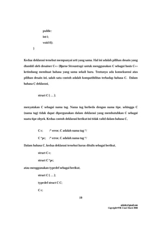 mfachrz@gmail.com
Copyright@PIK-Unsri Maret 2006
19
public:
int i;
void f();
}
Kedua deklarasi tersebut mempunyai arti yang sama. Hal ini adalah pilihan desain yang
diambil oleh desainer C++ (Bjarne Stroustrup) untuk menggunakan C sebagai basis C++
ketimbang membuat bahasa yang sama sekali baru. Tentunya ada konsekuensi atas
pilihan desain ini, salah satu contoh adalah kompatibilitas terhadap bahasa C. Dalam
bahasa C deklarasi,
struct C { … };
menyatakan C sebagai nama tag. Nama tag berbeda dengan nama tipe, sehingga C
(nama tag) tidak dapat dipergunakan dalam deklarasi yang membutuhkan C sebagai
suatu tipe obyek. Kedua contoh deklarasi berikut ini tidak valid dalam bahasa C,
C c; /* error, C adalah nama tag */
C *pc; /* error, C adalah nama tag */
Dalam bahasa C, kedua deklarasi tersebut harus ditulis sebagai berikut,
struct C c;
struct C *pc;
atau menggunakan typedef sebagai berikut,
struct C { … };
typedef struct C C;
C c;
 