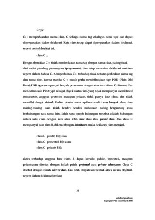 mfachrz@gmail.com
Copyright@PIK-Unsri Maret 2006
20
C *pc;
C++ memperlakukan nama class, C sebagai nama tag sekaligus nama tipe dan dapat
dipergunakan dalam deklarasi. Kata class tetap dapat dipergunakan dalam deklarasi,
seperti contoh berikut ini,
class C c;
Dengan demikian C++ tidak membedakan nama tag dengan nama class, paling tidak
dari sudut pandang pemrogram (programmer), dan tetap menerima deklarasi structure
seperti dalam bahasa C. Kompatibilitas C++ terhadap tidak sebatas perbedaan nama tag
dan nama tipe, karena standar C++ masih perlu mendefinisikan tipe POD (Plain Old
Data). POD type mempunyai banyak persamaan dengan structure dalam C. Standar C++
mendefinisikan POD type sebagai obyek suatu class yang tidak mempunyai userdefined
constructor, anggota protected maupun private, tidak punya base class, dan tidak
memiliki fungsi virtual. Dalam desain suatu aplikasi terdiri atas banyak class, dan
masing-masing class tidak berdiri sendiri melainkan saling bergantung atau
berhubungan satu sama lain. Salah satu contoh hubungan tersebut adalah hubungan
antara satu class dengan satu atau lebih base class atau parent class. Jika class C
mempunyai base class B, dikenal dengan inheritance, maka deklarasi class menjadi,
class C : public B {}; atau
class C : protected B {}; atau
class C : private B {};
akses terhadap anggota base class B dapat bersifat public, protected, maupun
private,atau disebut dengan istilah public, protected atau private inheritance. Class C
disebut dengan istilah derived class. Jika tidak dinyatakan bentuk akses secara eksplisit,
seperti dalam deklarasi berikut:
 