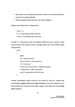 mfachrz@gmail.com
Copyright@PIK-Unsri Maret 2006
23
• tidak tertulis secara eksplisit sebuah default constructor dan tidak ada deklarasi
constructor lain (copy constructor).
• tidak ada anggota class berupa data const maupun reference.
Sebagai contoh definisi class C sebagai berikut,
class C {…};
C c1; // memerlukan default constructor
C c2(c1); // memerlukan copy constructor
Compiler C++ memutuskan untuk menambahkan default dan copy construtor setelah
menemui kedua baris program tersebut, sehingga definisi class secara efektif menjadi
sebagai berikut,
class C
{
public:
C(); // default costructor
C(const C& rhs); // copy constructor
~C(); // destructor
C& operator=(const C& rhs); // assignment operator
C* operator&(); // address-of operator
const C* operator&(const C& rhs) const;
};
compiler menambahkan public constructor, dan destructor. Selain itu, compiler juga
menambahkan assignment operator dan address-of operator. Constructor (default dan non-
default) tidak harus mempunyai akses public, sebagai contoh adalah pola desain (design
pattern) Singleton.
 