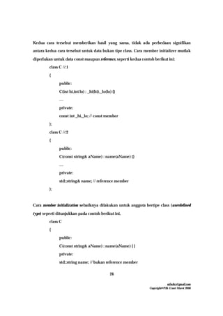 mfachrz@gmail.com
Copyright@PIK-Unsri Maret 2006
26
Kedua cara tersebut memberikan hasil yang sama, tidak ada perbedaan signifikan
antara kedua cara tersebut untuk data bukan tipe class. Cara member initializer mutlak
diperlukan untuk data const maupun reference, seperti kedua contoh berikut ini:
class C //:1
{
public:
C(int hi,int lo) : _hi(hi),_lo(lo) {}
…
private:
const int _hi,_lo; // const member
};
class C //:2
{
public:
C(const string& aName) : name(aName) {}
…
private:
std::string& name; // reference member
};
Cara member initialization sebaiknya dilakukan untuk anggota bertipe class (userdefined
type) seperti ditunjukkan pada contoh berikut ini,
class C
{
public:
C(const string& aName) : name(aName) { }
private:
std::string name; // bukan reference member
 