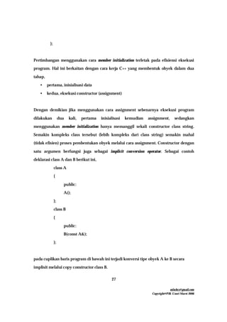 mfachrz@gmail.com
Copyright@PIK-Unsri Maret 2006
27
};
Pertimbangan menggunakan cara member initialization terletak pada efisiensi eksekusi
program. Hal ini berkaitan dengan cara kerja C++ yang membentuk obyek dalam dua
tahap,
• pertama, inisialisasi data
• kedua, eksekusi constructor (assignment)
Dengan demikian jika menggunakan cara assignment sebenarnya eksekusi program
dilakukan dua kali, pertama inisialisasi kemudian assignment, sedangkan
menggunakan member initialization hanya memanggil sekali constructor class string.
Semakin kompleks class tersebut (lebih kompleks dari class string) semakin mahal
(tidak efisien) proses pembentukan obyek melalui cara assignment. Constructor dengan
satu argumen berfungsi juga sebagai implicit conversion operator. Sebagai contoh
deklarasi class A dan B berikut ini,
class A
{
public:
A();
};
class B
{
public:
B(const A&);
};
pada cuplikan baris program di bawah ini terjadi konversi tipe obyek A ke B secara
implisit melalui copy constructor class B.
 