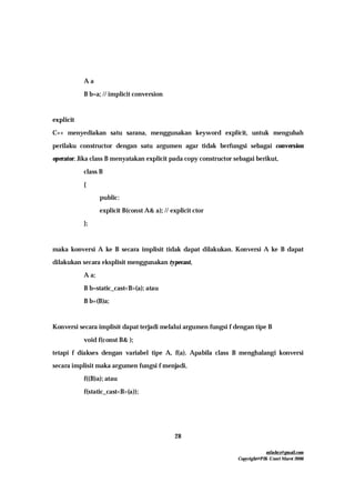 mfachrz@gmail.com
Copyright@PIK-Unsri Maret 2006
28
A a
B b=a; // implicit conversion
explicit
C++ menyediakan satu sarana, menggunakan keyword explicit, untuk mengubah
perilaku constructor dengan satu argumen agar tidak berfungsi sebagai conversion
operator. Jika class B menyatakan explicit pada copy constructor sebagai berikut,
class B
{
public:
explicit B(const A& a); // explicit ctor
};
maka konversi A ke B secara implisit tidak dapat dilakukan. Konversi A ke B dapat
dilakukan secara eksplisit menggunakan typecast,
A a;
B b=static_cast<B>(a); atau
B b=(B)a;
Konversi secara implisit dapat terjadi melalui argumen fungsi f dengan tipe B
void f(const B& );
tetapi f diakses dengan variabel tipe A, f(a). Apabila class B menghalangi konversi
secara implisit maka argumen fungsi f menjadi,
f((B)a); atau
f(static_cast<B>(a));
 