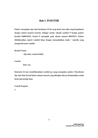mfachrz@gmail.com
Copyright@PIK-Unsri Maret 2006
2
Bab 1. POINTER
Pointer merupakan tipe data berukuran 32 bit yang berisi satu nilai yang berpadanan
dengan alamat memori tertentu. Sebagai contoh, sebuah variabel P bertipe pointer
bernilai 0x0041FF2A, berarti P menunjuk pada alamat memori 0041FF2A. Pointer
dideklarasikan seperti variabel biasa dengan menambahkan tanda * (asterik) yang
mengawali nama variabel.
Bentuk Umum:
<tipe data> namaVariabel;
Contoh:
float * px;
Statement di atas mendeklarasikan variabel px yang merupakan pointer. Penyebutan
tipe data float berarti bahwa alamat memori yang ditunjuk oleh px dimaksudkan untuk
berisi data bertipe float.
Contoh Program:
1:
 