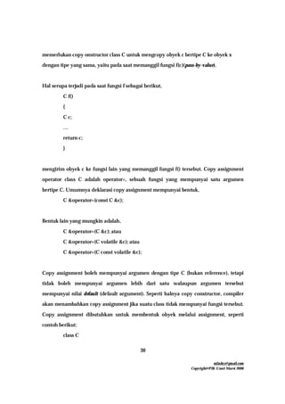 mfachrz@gmail.com
Copyright@PIK-Unsri Maret 2006
30
memerlukan copy onstructor class C untuk mengcopy obyek c bertipe C ke obyek x
dengan tipe yang sama, yaitu pada saat memanggil fungsi f(c)(pass-by-value).
Hal serupa terjadi pada saat fungsi f sebagai berikut,
C f()
{
C c;
…
return c;
}
mengirim obyek c ke fungsi lain yang memanggil fungsi f() tersebut. Copy assignment
operator class C adalah operator=, sebuah fungsi yang mempunyai satu argumen
bertipe C. Umumnya deklarasi copy assignment mempunyai bentuk,
C &operator=(const C &c);
Bentuk lain yang mungkin adalah,
C &operator=(C &c); atau
C &operator=(C volatile &c); atau
C &operator=(C const volatile &c);
Copy assignment boleh mempunyai argumen dengan tipe C (bukan reference), tetapi
tidak boleh mempunyai argumen lebih dari satu walaupun argumen tersebut
mempunyai nilai default (default argument). Seperti halnya copy constructor, compiler
akan menambahkan copy assignment jika suatu class tidak mempunyai fungsi tersebut.
Copy assignment dibutuhkan untuk membentuk obyek melalui assignment, seperti
contoh berikut:
class C
 