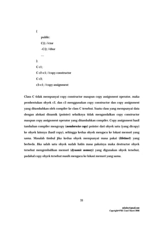 mfachrz@gmail.com
Copyright@PIK-Unsri Maret 2006
31
{
public:
C(); //ctor
~C(); //dtor
…
};
C c1;
C c2=c1; //copy constructor
C c3;
c3=c1; //copy assignment
Class C tidak mempunyai copy constructor maupun copy assignment operator, maka
pembentukan obyek c2, dan c3 menggunakan copy constructor dan copy assignment
yang ditambahkan oleh compiler ke class C tersebut. Suatu class yang mempunyai data
dengan alokasi dinamik (pointer) sebaiknya tidak mengandalkan copy constructor
maupun copy assignment operator yang ditambahkan compiler. Copy assignment hasil
tambahan compiler mengcopy (memberwise copy) pointer dari obyek satu (yang dicopy)
ke obyek lainnya (hasil copy), sehingga kedua obyek mengacu ke lokasi memori yang
sama. Masalah timbul jika kedua obyek mempunyai masa pakai (lifetime1) yang
berbeda. Jika salah satu obyek sudah habis masa pakainya maka destructor obyek
tersebut mengembalikan memori (dynamic memory) yang digunakan obyek tersebut,
padahal copy obyek tersebut masih mengacu ke lokasi memori yang sama.
 