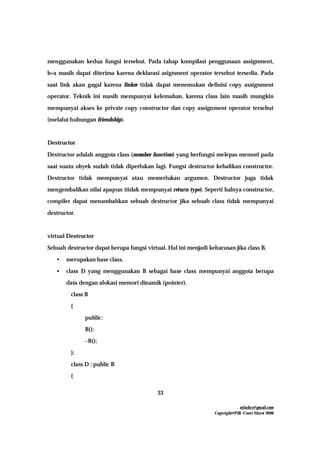 mfachrz@gmail.com
Copyright@PIK-Unsri Maret 2006
33
menggunakan kedua fungsi tersebut. Pada tahap kompilasi penggunaan assignment,
b=a masih dapat diterima karena deklarasi asignment operator tersebut tersedia. Pada
saat link akan gagal karena linker tidak dapat menemukan definisi copy assignment
operator. Teknik ini masih mempunyai kelemahan, karena class lain masih mungkin
mempunyai akses ke private copy constructor dan copy assignment operator tersebut
(melalui hubungan friendship).
Destructor
Destructor adalah anggota class (member function) yang berfungsi melepas memori pada
saat suatu obyek sudah tidak diperlukan lagi. Fungsi destructor kebalikan constructor.
Destructor tidak mempunyai atau memerlukan argumen. Destructor juga tidak
mengembalikan nilai apapun (tidak mempunyai return type). Seperti halnya constructor,
compiler dapat menambahkan sebuah destructor jika sebuah class tidak mempunyai
destructor.
virtual Destructor
Sebuah destructor dapat berupa fungsi virtual. Hal ini menjadi keharusan jika class B,
• merupakan base class.
• class D yang menggunakan B sebagai base class mempunyai anggota berupa
data dengan alokasi memori dinamik (pointer).
class B
{
public:
B();
~B();
};
class D : public B
{
 
