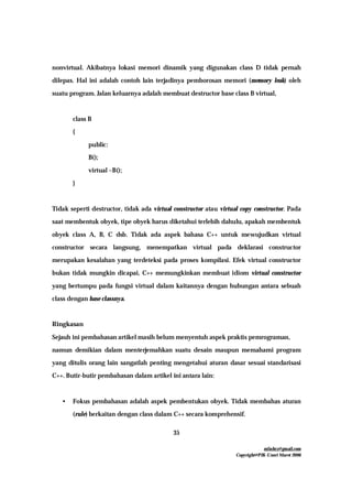 mfachrz@gmail.com
Copyright@PIK-Unsri Maret 2006
35
nonvirtual. Akibatnya lokasi memori dinamik yang digunakan class D tidak pernah
dilepas. Hal ini adalah contoh lain terjadinya pemborosan memori (memory leak) oleh
suatu program. Jalan keluarnya adalah membuat destructor base class B virtual,
class B
{
public:
B();
virtual ~B();
}
Tidak seperti destructor, tidak ada virtual constructor atau virtual copy constructor. Pada
saat membentuk obyek, tipe obyek harus diketahui terlebih dahulu, apakah membentuk
obyek class A, B, C dsb. Tidak ada aspek bahasa C++ untuk mewujudkan virtual
constructor secara langsung, menempatkan virtual pada deklarasi constructor
merupakan kesalahan yang terdeteksi pada proses kompilasi. Efek virtual constructor
bukan tidak mungkin dicapai, C++ memungkinkan membuat idiom virtual constructor
yang bertumpu pada fungsi virtual dalam kaitannya dengan hubungan antara sebuah
class dengan base classnya.
Ringkasan
Sejauh ini pembahasan artikel masih belum menyentuh aspek praktis pemrograman,
namun demikian dalam menterjemahkan suatu desain maupun memahami program
yang ditulis orang lain sangatlah penting mengetahui aturan dasar sesuai standarisasi
C++. Butir-butir pembahasan dalam artikel ini antara lain:
• Fokus pembahasan adalah aspek pembentukan obyek. Tidak membahas aturan
(rule) berkaitan dengan class dalam C++ secara komprehensif.
 