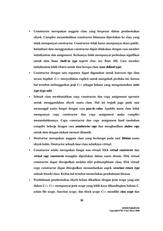 mfachrz@gmail.com
Copyright@PIK-Unsri Maret 2006
36
• Constructor merupakan anggota class yang berperan dalam pembentukan
obyek. Compiler menambahkan constructor bilamana diperlukan ke class yang
tidak mempunyai constructor. Constructor tidak harus mempunyai akses public.
Inisialisasi data menggunakan constructor dapat dilakukan dengan cara member
initialization dan assignment. Keduanya tidak mempunyai perbedaan signifikan
untuk data biasa (built-in type seperti char, int, float, dll). Cara member
initialization lebih efisien untuk data berupa class (user-defined type).
• Constructor dengan satu argumen dapat digunakan untuk konversi tipe data
secara implisit. C++ menyediakan explicit untuk mengubah perilaku ini, karena
hal tersebut melonggarkan janji C++ sebagai bahasa yang mengutamakan strict
type (type safe).
• Sebuah class membutuhkan copy constructor dan copy assignment operator
untuk menggandakan obyek suatu class. Hal ini terjadi juga pada saat
memanggil suatu fungsi dengan cara pass-by-value. Apabila suatu class tidak
mempunyai copy constructor dan copy assignment maka compiler
menambahkannya. Copy constructor dan copy assignment hasil tambahan
compiler bekerja dengan cara memberwise copy dan menghasilkan shalow copy
untuk data dengan alokasi memori dinamik.
• Destructor merupakan anggota class yang berfungsi pada saat lifetime suatu
obyek habis. Destructor sebuah base class sebaiknya virtual.
• Constructor selalu merupakan fungsi non-virtual. Efek virtual constructor dan
virtual copy constructor mungkin diperlukan dalam suatu desain. Efek virtual
constructor dapat diwujudkan melalui sifat polimorphisme class. Efek virtual
copy constructor dapat diwujudkan memanfaatkan aspek covariant return type
sebuah hirarki class. Kedua hal tersebut memerlukan pembahasan khusus.
• Pembahasan pembentukan obyek belum dikaitkan dengan jenis scope yang ada
dalam C++. C++ mempunyai jenis scope yang lebih kaya dibandingkan bahasa C,
selain file scope, function scope, dan block scope C++ memiliki class scope dan
 