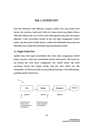mfachrz@gmail.com
Copyright@PIK-Unsri Maret 2006
39
Bab 5. LINKED LIST
Pada bab sebelumnya telah dijelaskan mengenai variabel array yang bersifat statis
(ukuran dan urutannya sudah pasti). Selain itu, ruang memori yang dipakai olehnya
tidak dapat dihapus bila array tersebut sudah tidak digunakan lagi pada saat program
dijalankan. Untuk memecahkan masalah di atas, kita dapat menggunakan variabel
pointer. Tipe data pointer bersifat dinamis, variabel akan dialokasikan hanya pada saat
dibutuhkan dan sesudah tidak dibutuhkan dapat direlokasikan kembali.
5.1. Single Linked List
Apabila setiap Anda ingin menambahkan data, Anda selalu menggunakan variabel
pointer yang baru, Anda akan membutuhkan banyak sekali pointer. Oleh karena itu,
ada baiknya jika Anda hanya menggunakan satu variabel pointer saja untuk
menyimpan banyak data dengan metode yang kita sebut Linked List. Jika
diterjemahkan, ini berarti satu daftar isi yang saling berhubungan. Untuk lebih jelasnya,
perhatikan gambar di bawah ini:
Aku Belajar Komputer NULL
00001000 00001004 00001008
P
Field bertipe data
tertentu untuk
menampung sebuah
data/informasi
Field bertipe pointer
untuk menunjuk ke
node berikutnya
 