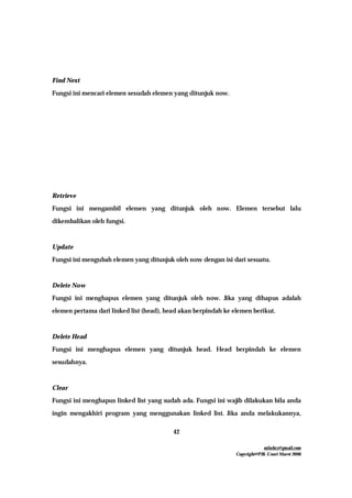 mfachrz@gmail.com
Copyright@PIK-Unsri Maret 2006
42
Find Next
Fungsi ini mencari elemen sesudah elemen yang ditunjuk now.
Retrieve
Fungsi ini mengambil elemen yang ditunjuk oleh now. Elemen tersebut lalu
dikembalikan oleh fungsi.
Update
Fungsi ini mengubah elemen yang ditunjuk oleh now dengan isi dari sesuatu.
Delete Now
Fungsi ini menghapus elemen yang ditunjuk oleh now. Jika yang dihapus adalah
elemen pertama dari linked list (head), head akan berpindah ke elemen berikut.
Delete Head
Fungsi ini menghapus elemen yang ditunjuk head. Head berpindah ke elemen
sesudahnya.
Clear
Fungsi ini menghapus linked list yang sudah ada. Fungsi ini wajib dilakukan bila anda
ingin mengakhiri program yang menggunakan linked list. Jika anda melakukannya,
 
