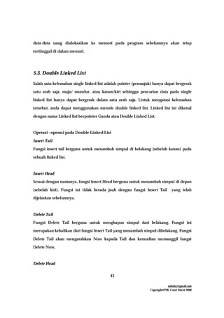 mfachrz@gmail.com
Copyright@PIK-Unsri Maret 2006
43
data-data uang dialokasikan ke memori pada program sebelumnya akan tetap
tertiinggal di dalam memori.
5.3. Double Linked List
Salah satu kelemahan single linked list adalah pointer (penunjuk) hanya dapat bergerak
satu arah saja, maju/ mundur, atau kanan/kiri sehingga pencarian data pada single
linked list hanya dapat bergerak dalam satu arah saja. Untuk mengatasi kelemahan
tersebut, anda dapat menggunakan metode double linked list. Linked list ini dikenal
dengan nama Linked list berpointer Ganda atau Double Linked List.
Operasi –operasi pada Double Linked List
Insert Tail
Fungsi insert tail berguna untuk menambah simpul di belakang (sebelah kanan) pada
sebuah linked list.
Insert Head
Sesuai dengan namanya, fungsi Insert Head berguna untuk menambah simpul di depan
(sebelah kiri). Fungsi ini tidak berada jauh dengan fungsi Insert Tail yang telah
dijelaskan sebelumnya.
Delete Tail
Fungsi Delete Tail berguna untuk menghapus simpul dari belakang. Fungsi ini
merupakan kebalikan dari fungsi Insert Tail yang menambah simpul dibelakang. Fungsi
Delete Tail akan mengarahkan Now kepada Tail dan kemudian memanggil fungsi
Delete Now.
Delete Head
 