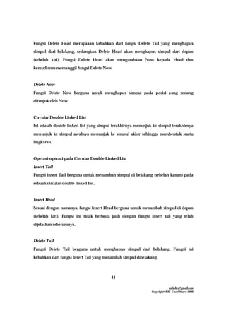 mfachrz@gmail.com
Copyright@PIK-Unsri Maret 2006
44
Fungsi Delete Head merupakan kebalikan dari fungsi Delete Tail yang menghapus
simpul dari belakang, sedangkan Delete Head akan menghapus simpul dari depan
(sebelah kiri). Fungsi Delete Head akan mengarahkan Now kepada Head dan
kemudianm memanggil fungsi Delete Now.
Delete Now
Fungsi Delete Now berguna untuk menghapus simpul pada posisi yang sedang
ditunjuk oleh Now.
Circular Double Linked List
Ini adalah double linked list yang simpul terakhirnya menunjuk ke simpul terakhirnya
menunjuk ke simpul awalnya menunjuk ke simpul akhir sehingga membentuk suatu
lingkaran.
Operasi-operasi pada Circular Double Linked List
Insert Tail
Fungsi insert Tail berguna untuk menambah simpul di belakang (sebelah kanan) pada
sebuah circular double linked list.
Insert Head
Sesuai dengan namanya, fungsi Insert Head berguna untuk menambah simpul di depan
(sebelah kiri). Fungsi ini tidak berbeda jauh dengan fungsi Insert tail yang telah
dijelaskan sebelumnya.
Delete Tail
Fungsi Delete Tail berguna untuk menghapus simpul dari belakang. Fungsi ini
kebalikan dari fungsi Insert Tail yang menambah simpul dibelakang.
 